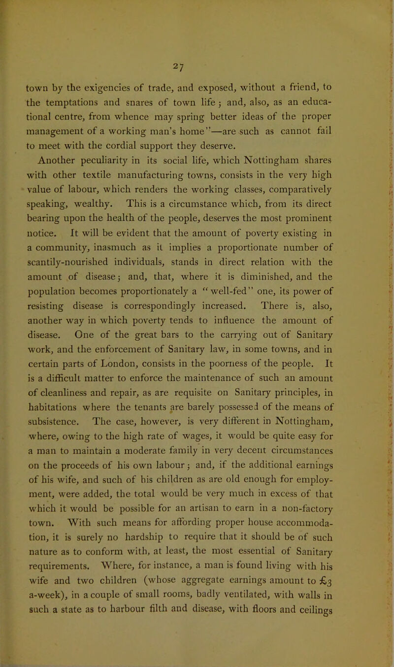 town by the exigencies of trade, and exposed, without a friend, to the temptations and snares of town life j and, also, as an educa- tional centre, from whence may spring better ideas of the proper management of a working man’s home”—are such as cannot fail to meet with the cordial support they deserve. Another peculiarity in its social life, which Nottingham shares with other textile manufacturing towns, consists in the very high value of labour, which renders the working classes, comparatively speaking, wealthy. This is a circumstance which, from its direct bearing upon the health of the people, deserves the most prominent notice. It will be evident that the amount of poverty existing in a community, inasmuch as it implies a proportionate number of scantily-nourished individuals, stands in direct relation with the amount of disease 5 and, that, where it is diminished, and the population becomes proportionately a “well-fed” one, its power of resisting disease is correspondingly increased. There is, also, another way in which poverty tends to influence the amount of disease. One of the great bars to the carrying out of Sanitary work, and the enforcement of Sanitary law, in some towns, and in certain parts of London, consists in the poorness of the people. It is a difficult matter to enforce the maintenance of such an amount of cleanliness and repair, as are requisite on Sanitary principles, in habitations where the tenants are barely possessed of the means of subsistence. The case, however, is very different in Nottingham, where, owing to tlie high rate of wages, it would be quite easy for a man to maintain a moderate family in very decent circumstances on the proceeds of his own labour j and, if the additional earnings of his wife, and such of his children as are old enough for employ- ment, were added, the total would be very much in excess of that which it would be possible for an artisan to earn in a non-factory town. With such means for affording proper house accommoda- tion, it is surely no hardship to require that it should be of such nature as to conform with, at least, the most essential of Sanitary requirements. Where, for instance, a man is found living with his wife and two children (whose aggregate earnings amount to £3 a-week), in a couple of small rooms, badly ventilated, with walls in such a state as to harbour filth and disease, with floors and ceilings
