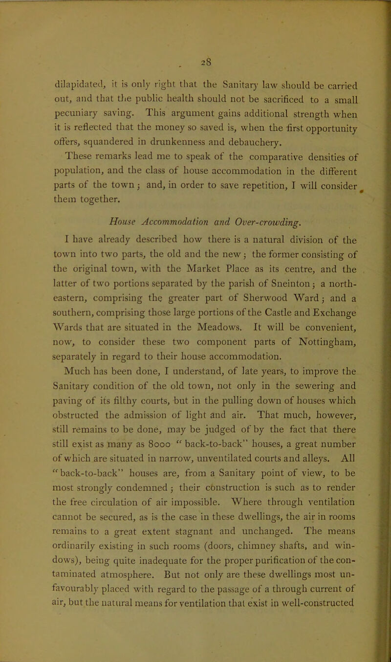 dilapidated, it is only right that the Sanitarj' law should be carried out, and that die public health should not be sacrificed to a small pecuniary saving. This argument gains additional strength when it is reflected that the money so saved is, when the first opportunity oft'ers, squandered in drunkenness and debauchery. These remarks lead me to speak of the comparative densities of population, and the class of house accommodation in the different parts of the town j and, in order to save repetition, I will consider ^ them together. House Accommodation and Over-crowding. I have already described how there is a natural division of the town into two parts, the old and the new; the former consisting of the original town, with the Market Place as its centre, and the latter of two portions separated by the parish of Sneinton j a north- eastern, comprising the greater part of Sherwood Ward j and a southern, comprising those large portions of the Castle and Exchange Wards that are situated in the Meadows. It will be convenient, now, to consider these two component parts of Nottingham, separately in regard to their house accommodation. Much has been done, I understand, of late years, to improve the Sanitary condition of the old town, not only in the sewering and paving of its filthy courts, but in the pulling down of houses which obstructed the admission of light and air. That much, however, still remains to be done, may be judged of by the fact that there still exist as many as 8000 “ back-to-back” houses, a great number of which are situated in narrow, unventilated courts and alleys. All back-to-back” houses are, from a Sanitary point of view, to be most strongly condemned j their construction is such as to render the free circulation of air impossible. Where through ventilation cannot be secured, as is the case in these dwellings, the air in rooms remains to a great extent stagnant and unchanged. The means ordinarily existing in such rooms (doors, chimney shafts, and win- dows), being quite inadequate for the proper purification of the con- taminated atmosphere. But not only are these dwellings most un- favourably placed with regard to the passage of a through current of air, but the natural means for ventilation that exist in well-constructed