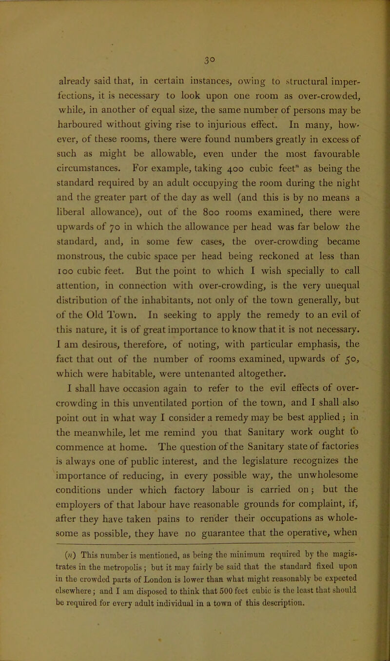 3° already said that, in certain instances, owing to structural imper- fections, it is necessary to look upon one room as over-crowded, while, in another of equal size, the same number of persons may be harboured without giving rise to injurious effect. In many, how- ever, of these rooms, there were found numbers greatly in excess of such as might be allowable, even under the most favourable circumstances. For example, taking 400 cubic feet as being the standard required by an adult occupying the room during the night and the greater part of the day as well (and this is by no means a liberal allowance), out of the 800 rooms examined, there were upwards of 70 in which the allowance per head was far below the standard, and, in some few cases, the over-crowding became monstrous, the cubic space per head being reckoned at less than 100 cubic feet. But the point to which I wish specially to call attention, in connection with over-crowding, is the very unequal distribution of the inhabitants, not only of the town generally, but of the Old Town. In seeking to apply the remedy to an evil of this nature, it is of great importance to know that it is not necessary. I am desirous, therefore, of noting, with particular emphasis, the fact that out of the number of rooms examined, upwards of 50, which were habitable, were untenanted altogether. I shall have occasion again to refer to the evil effects of over- crowding in this unventilated portion of the town, and I shall also point out in what way I consider a remedy may be best applied 5 in the meanwhile, let me remind you that Sanitary work ought fo commence at home. The question of the Sanitary state of factories is always one of public interest, and the legislature recognizes the importance of reducing, in every possible way, the unwholesome conditions under which factory labour is carried on 5 but the employers of that labour have reasonable grounds for complaint, if, after they have taken pains to render their occupations as whole- some as possible, they have no guarantee that the operative, when («) This number is mentioned, as being the minimum required by the magis- trates in the metropolis ; but it may fairly be said that the standard fi.xed upon in the crowded parts of London is lower than what might reasonably be expected elsewhere; and I am disposed to think that 500 feet cubic is the least that should be required for every adult individual in a town of this description.
