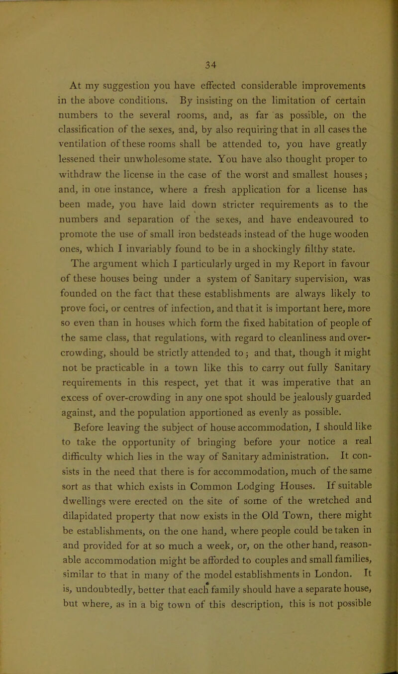 At my suggestion you have effected considerable improvements in the above conditions. By insisting on the limitation of certain numbers to the several rooms, and, as far as possible, on the classification of the sexes, and, by also requiring that in all cases the ventilation of these rooms shall be attended to, you have greatly lessened their unwholesome state. You have also thought proper to withdraw the license in the case of the worst and smallest houses; and, in one instance, where a fresh application for a license has been made, you have laid down stricter requirements as to the numbers and separation of the sexes, and have endeavoured to promote the use of small iron bedsteads instead of the huge wooden ones, which I invariably found to be in a shockingly filthy state. The argument which I particularly urged in my Report in favour of these houses being under a system of Sanitary supervision, was founded on the fact that these establishments are always likely to prove foci, or centres of infection, and that it is important here, more so even than in houses which form the fixed habitation of people of the same class, that regulations, with regard to cleanliness and over- crowding, should be strictly attended to; and that, though it might not be practicable in a town like this to carry out fully Sanitary requirements in this respect, yet tliat it was imperative that an excess of over-crowding in any one spot should be jealously guarded against, and the population apportioned as evenly as possible. Before leaving the subject of house accommodation, I should like to take the opportunity of bringing before your notice a real difficulty which lies in the way of Sanitary administration. It con- sists in the need that there is for accommodation, much of the same sort as that which exists in Common Lodging Houses. If suitable dwellings were erected on the site of some of the wretched and dilapidated property that now exists in the Old Town, there might be establishments, on the one hand, where people could be taken in and provided for at so much a week, or, on the other hand, reason- able accommodation might be afforded to couples and small families, similar to that in many of the model establishments in London. It is, undoubtedly, better that each family should have a separate house, but where, as in a big town of this description, this is not possible