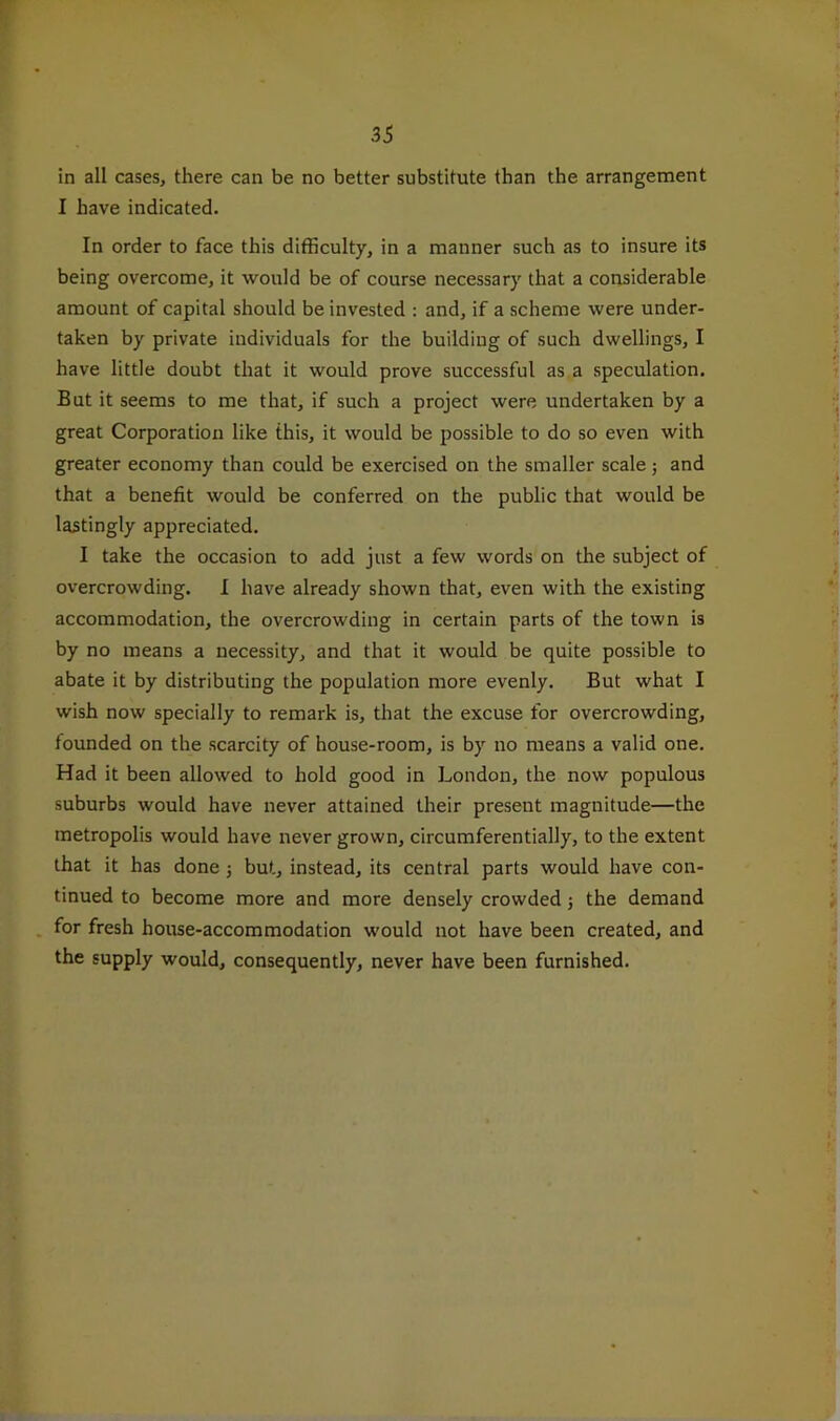 in all cases, there can be no better substitute than the arrangement I have indicated. In order to face this difficulty, in a manner such as to insure its being overcome, it would be of course necessary that a considerable amount of capital should be invested : and, if a scheme were under- taken by private individuals for the building of such dwellings, I have little doubt that it would prove successful as a speculation. But it seems to me that, if such a project were undertaken by a great Corporation like this, it would be possible to do so even with greater economy than could be exercised on the smaller scale j and that a benefit would be conferred on the public that would be lastingly appreciated. I take the occasion to add just a few words on the subject of overcrowding. I have already shown that, even with the existing accommodation, the overcrowding in certain parts of the town is by no means a necessity, and that it would be quite possible to abate it by distributing the population more evenly. But what I wish now specially to remark is, that the excuse for overcrowding, founded on the scarcity of house-room, is by no means a valid one. Had it been allowed to hold good in London, the now populous suburbs would have never attained their present magnitude—the metropolis would have never grown, circumferentially, to the extent that it has done j but, instead, its central parts would have con- tinued to become more and more densely crowded; the demand for fresh house-accommodation w'ould not have been created, and the supply would, consequently, never have been furnished.