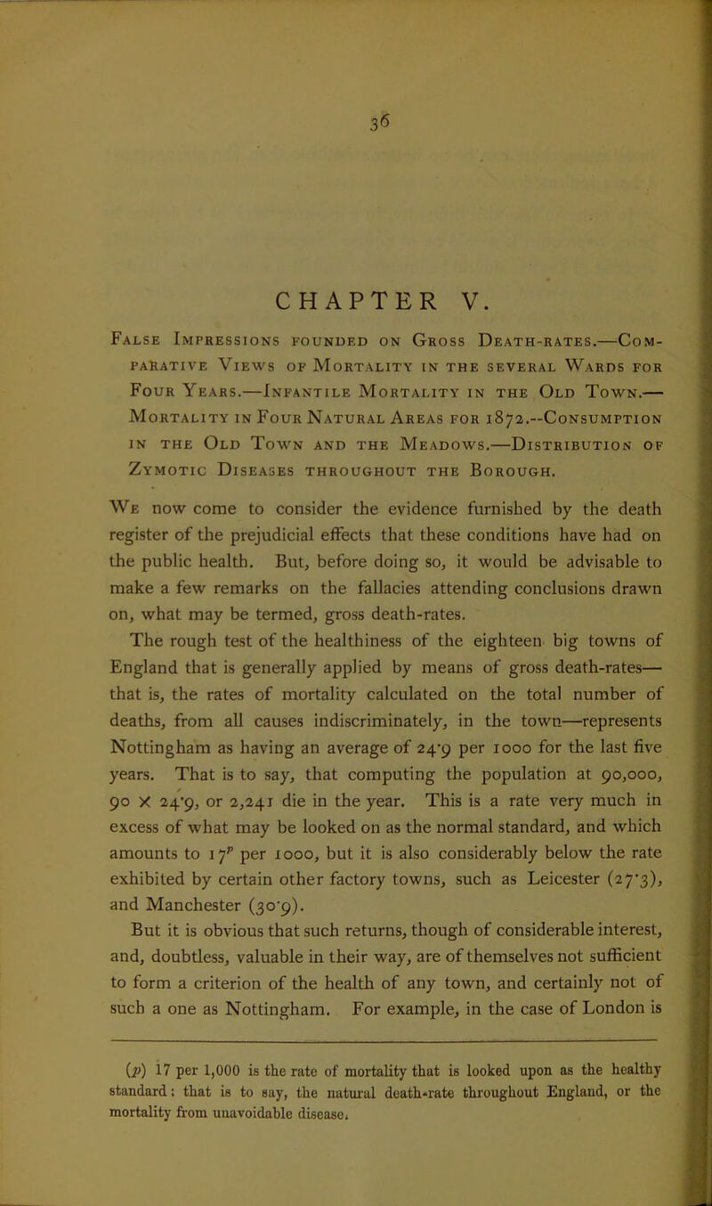 CHAPTER V. False Impressions founded on Gross Death-rates.—Com- parative Views of Mortality in the several Wards for Four Years.—Infantile Mortality in the Old Town.— Mortality in Four Natural Areas for 187a.—Consumption IN THE Old Town and the Meadows.—Distribution of Zymotic Diseases throughout the Borough. We now come to consider the evidence furnished by the death register of the prejudicial effects that these conditions have had on the public health. But, before doing so, it would be advisable to make a few remarks on the fallacies attending conclusions drawn on, what may be termed, gross death-rates. The rough test of the healthiness of the eighteen big towns of England that is generally applied by means of gross death-rates— that is, the rates of mortality calculated on the total number of deaths, from all causes indiscriminately, in the town—represents Nottingham as having an average of 24'p per 1000 for the last five years. That is to say, that computing the population at 90,000, 90 X 24*9, or 2,241 die in the year. This is a rate very much in excess of what may be looked on as the normal standard, and which amounts to 17^ per 1000, but it is also considerably below the rate exhibited by certain other factory towns, such as Leicester (27‘3), and Manchester (30'9). But it is obvious that such returns, though of considerable interest, and, doubtless, valuable in their way, are of themselves not sufficient to form a criterion of the health of any town, and certainly not of such a one as Nottingham. For example, in the case of London is (jP) i? per 1,000 is the rate of mortality that is looked upon as the healthy standard: that is to say, the natural death-rate throughout England, or the mortality from unavoidable disease.