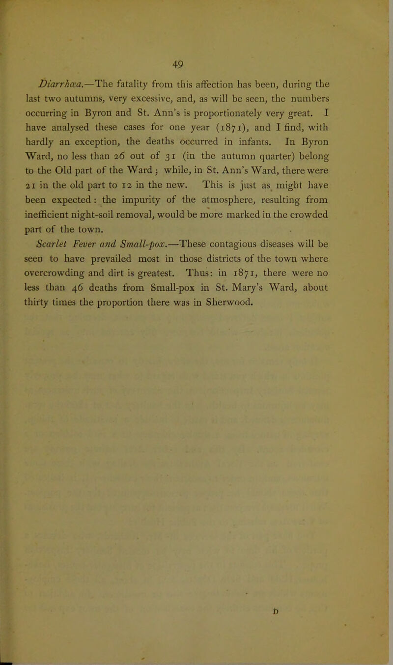 r 49 Diarrhoea,—The fatality from this affection has been, during the last two autumns, very excessive, and, as will be seen, the numbers occurring in Byron and St. Ann’s is proportionately very great. I have analysed these cases for one year (1871), and I find, with hardly an exception, the deaths occurred in infants. In Byron Ward, no less than 26 out of 31 (in the autumn quarter) belong to the Old part of the Ward 5 while, in St. Ann’s Ward, there were 21 in the old part to 12 in the new. This is just as^ might have been expected : the impurity of the atmosphere, resulting from inefficient night-soil removal, would be more marked in the crowded part of the town. Scarlet Fever and Small-pox.—These contagious diseases will be seen to have prevailed most in those districts of the town where overcrowding and dirt is greatest. Thus: in 1871, there were no less than 46 deaths from Small-pox in St. Mary’s Ward, about thirty times the proportion there was in Sherwood.