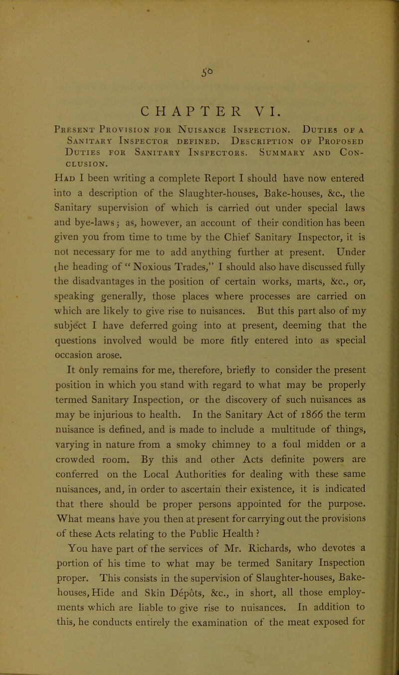 CHAPTER VI. Present Provision for Nuisance Inspection. Duties of a Sanitary Inspector defined. Description of Proposed Duties for Sanitary Inspectors. Summary and Con- clusion. Had I been writing a complete Report I should have now entered into a description of the Slaughter-houses, Bake-houses, &c., the Sanitary supervision of which is carried out under special laws and bye-laws; as, however, an account of their condition has been given you from time to time by the Chief Sanitary Inspector, it is not necessary for me to add anything further at present. Under the heading of “ Noxious Trades,” I should also have discussed fully the disadvantages in the position of certain works, marts, &c., or, speaking generally, those places where processes are carried on which are likely to give rise to nuisances. But this part also of my subject I have deferred going into at present, deeming that the questions involved would be more fitly entered into as special occasion arose. It only remains for me, therefore, briefly to consider the present position in which you stand with regard to what may be properly termed Sanitary Inspection, or the discovery of such nuisances as may be injurious to health. In the Sanitary Act of 1866 tlie term nuisance is defined, and is made to include a multitude of things, varjdng in nature from a smoky chimney to a foul midden or a crowded room. By this and other Acts definite powers are conferred on the Local Authorities for dealing with these same nuisances, and, in order to ascertain their existence, it is indicated that there should be proper persons appointed for the purpose. What means have you then at present for carrying out the provisions of these Acts relating to the Public Health ? You have part of the services of Mr. Richards, who devotes a portion of his time to what may be termed Sanitary Inspection proper. This consists in the supervision of Slaughter-houses, Bake- houses, Hide and Skin Depots, &c., in short, all those employ- ments which are liable to give rise to nuisances. In addition to this, he conducts entirely the examination of the meat exposed for
