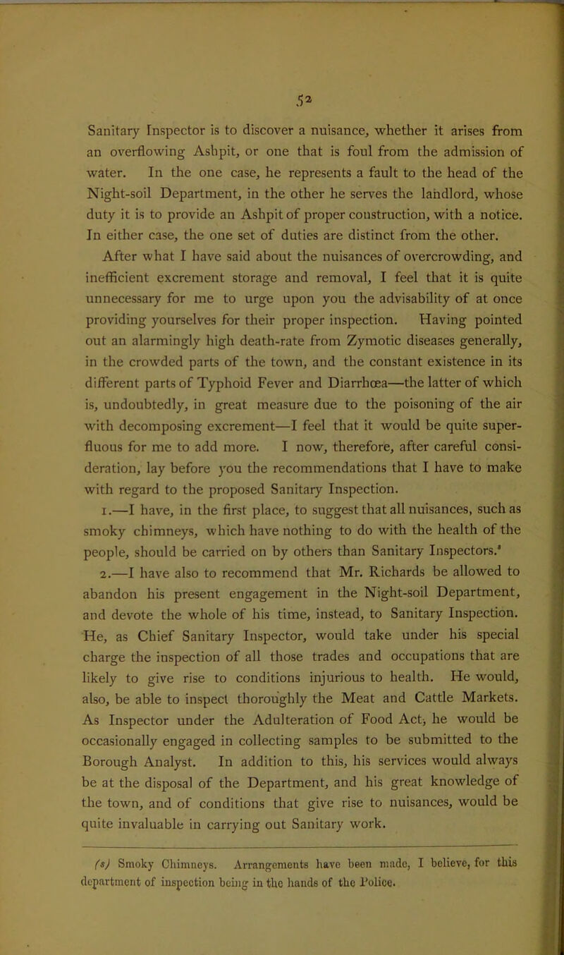 Sanitary Fnspector is to discover a nuisance, whether it arises from an overflowing Ashpit, or one that is foul from the admission of water. In the one case, he represents a fault to the head of the Night-soil Department, in the other he serves the lahdlord, whose duty it is to provide an Ashpit of proper construction, with a notice. In either case, the one set of duties are distinct from the other. After what I have said about the nuisances of overcrowding, and inefficient excrement storage and removal, I feel that it is quite unnecessary for me to urge upon you the advisability of at once providing yourselves for their proper inspection. Having pointed out an alarmingly high death-rate from Zymotic diseases generally, in the crowded parts of the town, and the constant existence in its different parts of Typhoid Fever and Diarrhoea—the latter of which is, undoubtedly, in great measure due to the poisoning of the air with decomposing excrement—I feel that it would be quite super- fluous for me to add more. I now, therefore, after careful consi- deration, lay before you the recommendations that I have to make with regard to the proposed Sanitary Inspection. 1. —I have, in the first place, to suggest that all nuisances, such as smoky chimneys, which have nothing to do with the health of the people, should be carried on by others than Sanitary Inspectors.* 2. —I have also to recommend that Mr. Richards be allowed to abandon his present engagement in tlie Night-soil Department, and devote the whole of his time, instead, to Sanitary Inspection. He, as Chief Sanitary Inspector, would take under his special charge the inspection of all those trades and occupations that are likely to give rise to conditions injurious to health. He would, also, be able to inspect thoroughly the Meat and Cattle Markets. As Inspector under the Adulteration of Food Act> he would be occasionally engaged in collecting samples to be submitted to the Borough Analyst. In addition to this, his services would always be at the disposal of the Department, and his great knowledge of the town, and of conditions that give rise to nuisances, would be quite invaluable in carrying out Sanitary work. fsj Smoky Cliimneys. Arrangements l\ave been made, I believe, for this department of inspection bcuig in tbc hands of the Police.