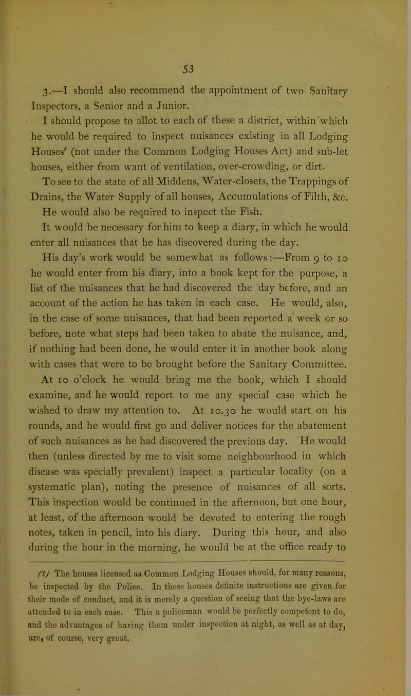 3-—I should also recommend the appointment of two Sanitary- Inspectors, a Senior and a Junior. I should propose to allot to each of these a district, witliin which he would be required to inspect nuisances existing in all Lodging Houses' (not under the Common Lodging Houses Act) and sub-let houses, either from want of ventilation, over-crowding, or dirt. To see to the state of all Middens, Water-closets, the Trappings of Drains, the Water Supply of all houses. Accumulations of Filth, &c. He would also be required to inspect the Fish. It would be necessary for him to keep a diary, in which he would enter all nuisances that he has discovered during the day. His day’s work would be somewhat as follows:—From 9 to lo he would enter from his diary, into a book kept for the purpose, a list of the nuisances that he had discovered the day before, and an account of the action he has taken in each case. He would, also, in the case of some nuisances, that had been reported a week or so before, note what steps had been taken to abate the nuisance, and, if nothing had been done, he would enter it in another book along with cases that were to be brought before the Sanitary Committee. At 10 o’clock he would bring me the book, which I should examine, and he would report to me any special case which he wished to draw my attention to. At 10.30 he would start on his rounds, and he would first go and deliver notices for the abatement of such nuisances as he had discovered the previous day. He would then (unless directed by me to visit some neighbourhood in which disease was specially prevalent) inspect a particular locality (on a systematic plan), noting the presence of nuisances of all sorts. This inspection would be continued in the afternoon, but one hour, at least, of the afternoon would be devoted to entering the rough notes, taken in pencil, into his diary. During this hour, and also during the hour in the morning, he would be at the office ready to ftj The houses licensed as Common Lodging Houses should, for many reasons, be inspected by the Poliee. In these houses definite instructions are given for their mode of conduct, and it is merely a question of seeing that the bye-laws are attended to in each case. This a policeman would be perfeetly competent to do, and the advantages of having them under inspection at night, as well as at day, arci of course, very great.