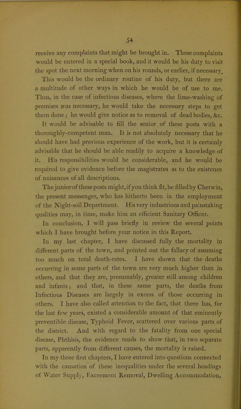 receive any complaints that might be brought in. These complaints would be entered in a special book, and it would be his duty to visit the spot the next morning when on his rounds, or earlier, if necessary. This would be the ordinary routine of his duty, but there are a multitude of other ways in which he would be of use to me. Thus, in the case of infectious diseases, where the lime-washing of premises was necessary, he would take the necessary steps to get them done; he would give notice as to removal of dead bodies, &c. It would be advisable to fill the senior of these posts with a thoroughly-competent man. It is not absolutely necessary that he should have had previous experience of the work, but it is certainly advisable that he should be able readily to acquire a knowledge of it. His responsibilities would be considerable, and he would be required to give evidence before the magistrates as to the existence of nuisances of all descriptions. Thejuniorof these posts might, ifyou think fit, be filled by Chetwin, the present messenger, who has hitherto been in the employment of the Night-soil Department. His very industrious and painstaking qualities may, in time, make him an efficient Sanitary Officer. In conclusion, I will pass briefly in review the several points which I have brought before your notice in this Report. In my last chapter, I have discussed fully the mortality in different parts of the town, and pointed out the fallacy of assuming too much on total death-rates. I have shown that the deaths occurring in some parts of the town are very much higher than in others, and that they are, presumably, greater still among children and infants; and that, in these same parts, the deaths from Infectious Diseases are largely in excess of those occurring in others. I have also called attention to the fact, that there has, for the last few years, existed a considerable amount of that eminently preventible disease. Typhoid Fever, scattered over various parts of the district. And with regard to the fatality from one special disease. Phthisis, the evidence tends to show that, in two separate parts, apparently from different causes, the mortality is raised. In my three first chapters, I have entered into questions connected with the causation of these inequalities under the several headings of Water Supply, Excrement Removal, Dwelling Accommodation,