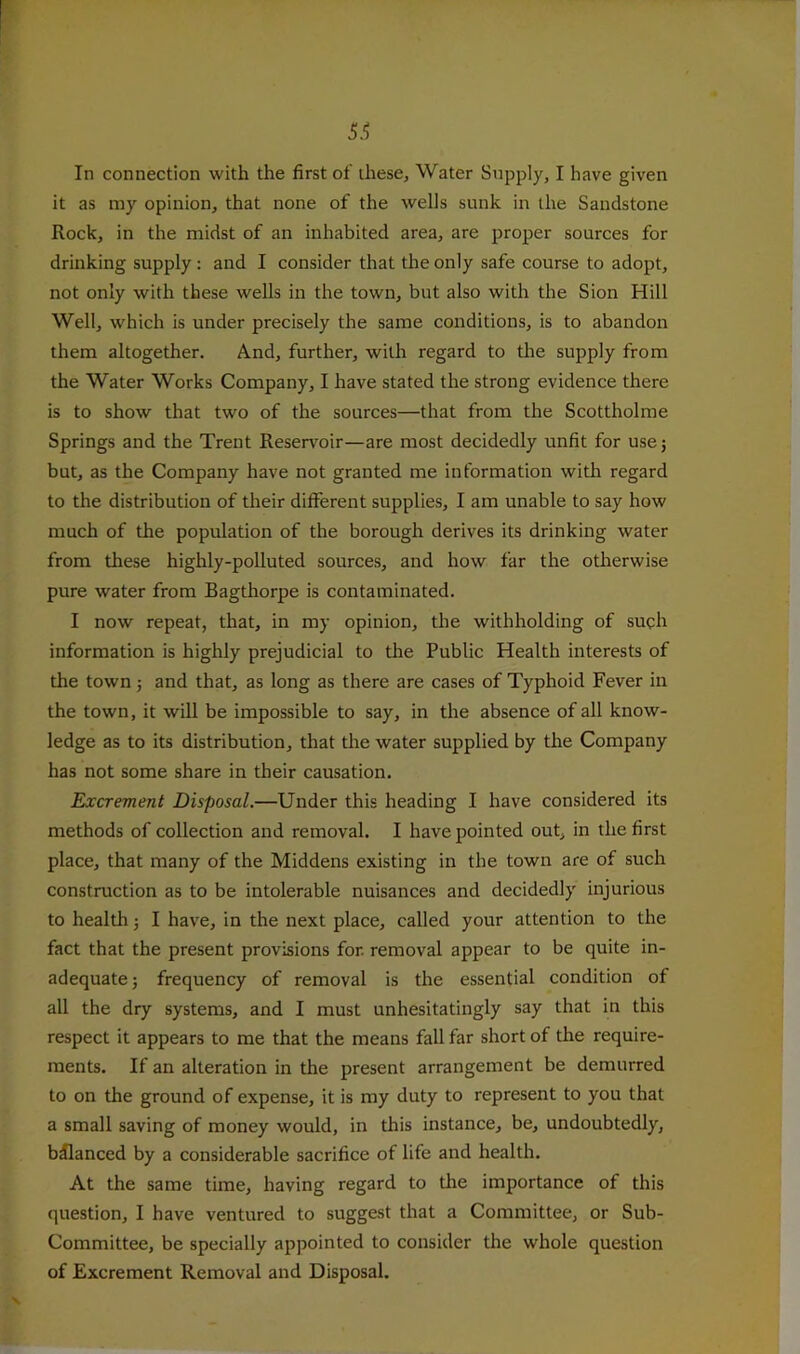 In connection with the first of these. Water Supply, I have given it as my opinion, that none of the wells sunk in the Sandstone Rock, in the midst of an inhabited area, are proper sources for drinking supply : and I consider that the only safe course to adopt, not only with these wells in the town, but also with the Sion Hill Well, which is under precisely the same conditions, is to abandon them altogether. And, further, with regard to the supply from the Water Works Company, I have stated the strong evidence there is to show that two of the sources—that from the Scottholme Springs and the Trent Reservoir—are most decidedly unfit for usej but, as the Company have not granted me information with regard to the distribution of their different supplies, I am unable to say how much of the population of the borough derives its drinking water from these highly-polluted sources, and how far the otherwise pure water from Bagthorpe is contaminated. I now repeat, that, in my opinion, the withholding of such information is highly prejudicial to the Public Health interests of the town j and that, as long as there are cases of Typhoid Fever in the town, it will be impossible to say, in the absence of all know- ledge as to its distribution, that the water supplied by the Company has not some share in their causation. Excrement Disposal.—Under this heading I have considered its methods of collection and removal. I have pointed out, in the first place, that many of the Middens existing in the town are of such construction as to be intolerable nuisances and decidedly injurious to health j I have, in the next place, called your attention to the fact that the present provisions for. removal appear to be quite in- adequate; frequency of removal is the essential condition of all the dry systems, and I must unhesitatingly say that in this respect it appears to me that the means fall far short of the require- ments. If an alteration in the present arrangement be demurred to on the ground of expense, it is my duty to represent to you that a small saving of money would, in this instance, be, undoubtedly, balanced by a considerable sacrifice of life and health. At the same time, having regard to the importance of this question, I have ventured to suggest that a Committee, or Sub- Committee, be specially appointed to consider the whole question of Excrement Removal and Disposal.