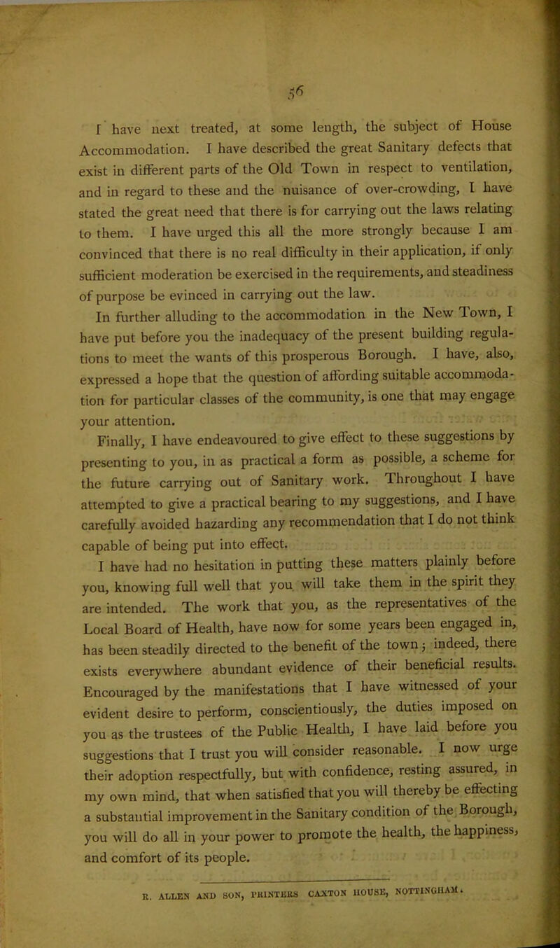 / I have next treated, at some length, the subject of House Accoaimodation. I have described the great Sanitary defects that exist in different parts of the Old Town in respect to ventilation, and in regard to these and the nuisance of over-crowding, I have stated the great need that there is for carrying out the laws relating to them. I have urged this all the more strongly because 1 am convinced that there is no real difficulty in their application, if only sufficient moderation be exercised in the requirements, and steadiness of purpose be evinced in carrying out the law. In further alluding to the accommodation in the New Town, I have put before you the inadequacy of the present building regula- tions to meet the wants of this prosperous Borough. I have, also, expressed a hope that the question of affording suitable accommoda- tion for particular classes of the community, is one that may engage your attention. Finally, I have endeavoured to give effect to these suggestions by presenting to you, in as practical a form as possible, a scheme for the future carrying out of Sanitary work. Throughout I have attempted to give a practical bearing to my suggestions, and I have carefully avoided hazarding any recommendation that I do not think capable of being put into effect. I have had no hesitation in putting these matters plainly before you, knowing full well that you will take them in the spirit they are intended. The work that you, as the representatives of the Local Board of Health, have now for some years been engaged in, has been steadily directed to the benefit of the town} indeed, there exists everywhere abundant evidence of their beneficial results. Encouraged by the manifestations that I have witnessed of your evident desire to perform, conscientiously, the duties imposed on you as the trustees of the Public Healffi, I have laid before you suggestions that I trust you wiU consider reasonable. I now urge their adoption respectfully, but with confidence, resting assured, in my own mind, that when satisfied that you will thereby be effecting a substantial improvement in the Sanitary condition of the Borough, you will do all in your power to promote the health, the happiness, and comfort of its people. R. ALLEN AND SON, I’KlNTEKS CAXTON HOUSE, NOTTINGHAM.