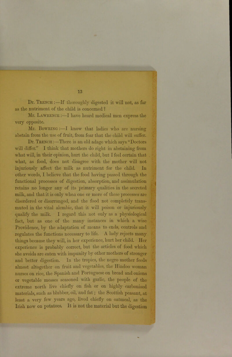 Dr. Trench : —If thoroughly digested it will not, as far as the nutriment of the child is concerned ? Mr. Lawrence :—I have heard medical men express the very opposite. Mr. Bowring :—I know that ladies who are nursing abstain from the use of fruit, from fear that the child will suffer. Dr. Trench:—There is an old adage which says “Doctors will differ.” I think that mothers do right in abstaining from what will, in their opinion, hurt the child, but I feel certain that what, as food, does not disagree with the mother will not injuriously affect the milk as nutriment for the child. In other words, I believe that the food having passed through the functional processes of digestion, absorption, and assimulation retains no longer any of its primary qualities in the secreted milk, and that it is only when one or more of these processes are disordered or disarranged, and the food not completely trans- muted in the vital alembic, that it will poison or injuriously qualify the milk. I regard this not only as a physiological fact, but as one of the many instances in which a wise Providence, by the adaptation of means to ends, controls and regulates the functions necessary to life. A lady rejects many things because they will, in her experience, hurt her child. Her experience is probably correct, but the articles of food which she avoids are eaten with impunity by other mothers of stronger and better digestion. In the tropics, the negro mother feeds almost altogether on fruit and vegetables, the Hindoo woman nurses on rice, the Spanish and Portuguese on bread and onions or vegetable messes seasoned with garlic, the people of the extreme north live chiefly on fish or on highly carbonised materials, such as blubber, oil, and tat; the Scottish peasant, at least a very few years ago, lived chiefly on oatmeal, as the Irish now on potatoes. It is not the material but the digestion