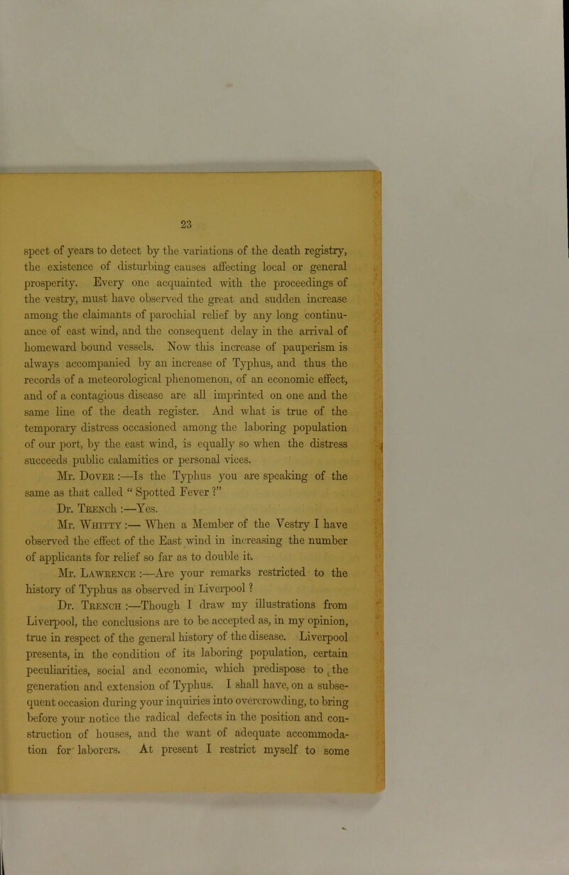 spect of years to detect by the variations of the death registry, the existence of disturbing causes affecting local or general prosperity. Every one acquainted with the proceedings of the vestry, must have observed the great and sudden increase among the claimants of parochial relief by any long continu- ance of east wind, and the consequent delay in the arrival of homeward bound vessels. Now this increase of pauperism is always accompanied by an increase of Typhus, and thus the records of a meteorological phenomenon, of an economic effect, and of a contagious disease are all imprinted on one and the same line of the death register. And what is true of the temporary distress occasioned among the laboring population of our port, by the east wind, is equally so when the distress succeeds public calamities or personal vices. Mr. Dover :—Is the Typhus you are speaking of the same as that called “ Spotted Fever V’ Dr. TrencIi :—Yes. Mr. Whitty :— When a Member of the Vestry I have observed the effect of the East wind in increasing the number of applicants for relief so far as to double it. Mr. Lawrence :—Are your remarks restricted to the history of Typhus as observed in Liverpool ? Dr. Trench :—Though I draw my illustrations from Liverpool, the conclusions are to be accepted as, in my opinion, true in respect of the general history of the disease. Liverpool presents, in the condition of its laboring population, certain peculiarities, social and economic, which predispose to L the generation and extension of Typhus. I shall have, on a subse- quent occasion during your inquiries into overcrowding, to bring before your notice the radical defects in the position and con- struction of houses, and the want of adequate accommoda- tion for' laborers. At present I restrict myself to some