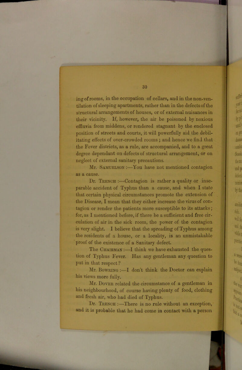 ing of rooms, in the occupation of cellars, and in the non-ven- tilation of sleeping apartments, rather than in the defects of the structural arrangements of houses, or of external nuisances in their vicinity. If, however, the air be poisoned by noxious effluvia from middens, or rendered stagnant by the enclosed position of streets and courts, it will powerfully aid the debil- itating effects of over-crowded rooms ; and hence we find that the Fever districts, as a rule, are accompanied, and to a great degree dependant on defects of structural arrangement, or on neglect of external sanitary precautions. Mr. Samuelson :—You have not mentioned contagion as a cause. Dr. Trench :—Contagion is rather a quality or inse- parable accident of Typhus than a cause, and when I state that certain physical circumstances promote the extension of the Disease, I mean that they either increase the virus of con- tagion or render the patients more susceptible to its attacks; for, as I mentioned before, if there be a sufficient and free cir- culation of air in the sick room, the power of the contagion is very slight. I believe that the spreading of Typhus among the residents of a house, or a locality, is an unmistakable proof of the existence of a Sanitary defect. The Chairman :—I think we have exhausted the ques- tion of Typhus Fever. Has any gentleman any question to put in that respect ? Mr. Bowring :—I don’t think the Doctor can explain his views more fully. Mr. Dover related the circumstance of a gentleman in his neighbourhood, of course having plenty of food, clothing and fresh air, who had died of Typhus. Dr. Trench :—There is no rule without an exception, and it is probable that he had come in contact with a person
