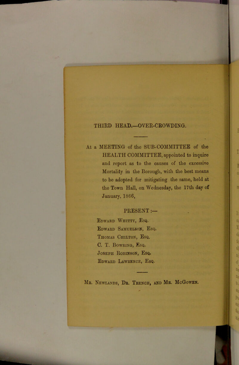 THIRD HEAD.—OVER-CROWDING. At a MEETING of the SUB-COMMITTEE of the HEALTH COMMITTEE, appointed to inquire and report as to the causes of the excessive Mortality in the Borough, with the best means to be adopted for mitigating the same, held at the Town Hall, on Wednesday, the ,17th day of January, 18G6, PRESENT:— Edward Whitty, Esq. Edward Samuelson, Esq. Thomas Chilton, Esq. C. T. Bowring, Esq. Joseph Robinson, Esq. Edward Lawrence, Esq. Mr. Newlands, Dr. Trench, and Mr. McGowen.
