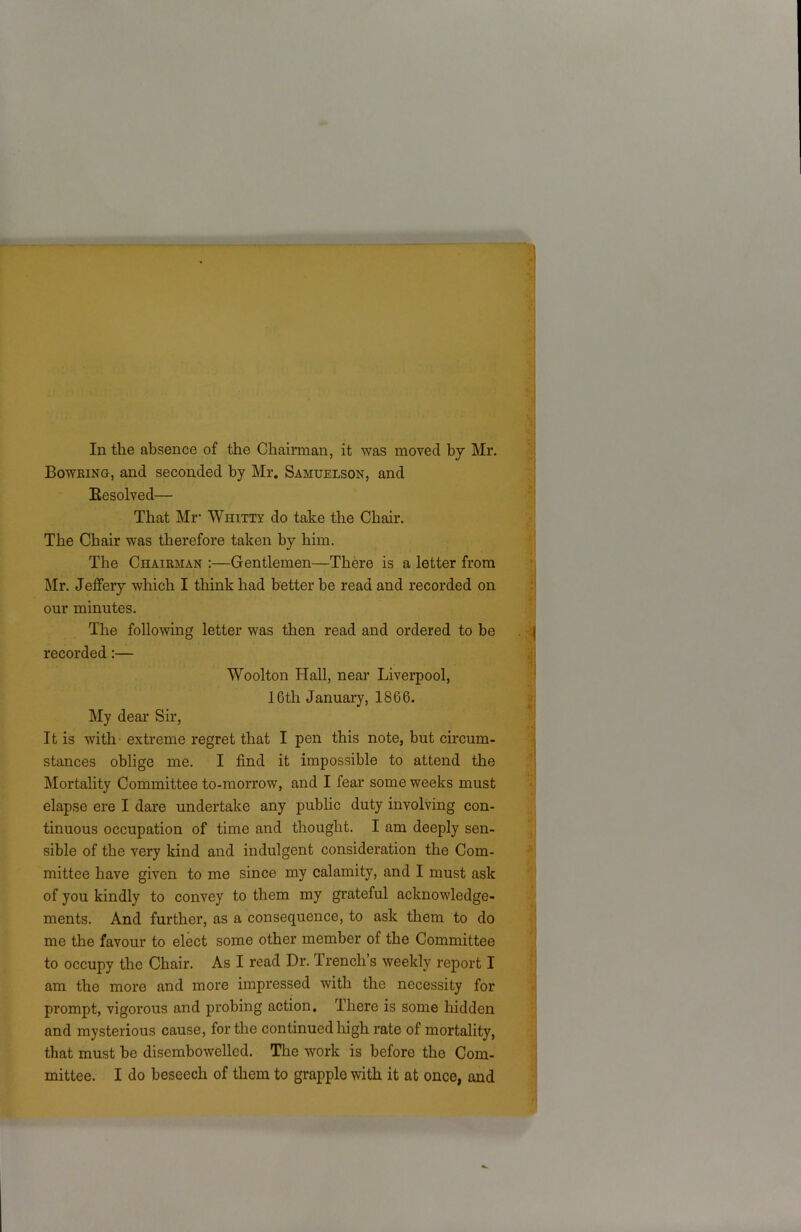 In the absence of the Chairman, it was moved by Mr. Bowring, and seconded by Mr. Samuelson, and Resolved— That Mr Whitty do take the Chair. The Chair was therefore taken by him. The Chairman :—Gentlemen—There is a letter from Mr. Jeffery which I think had better be read and recorded on our minutes. The following letter was then read and ordered to be recorded:— Woolton Hall, near Liverpool, 16th January, 1866. My dear Sir, It is with extreme regret that I pen this note, but circum- stances oblige me. I find it impossible to attend the Mortality Committee to-morrow, and I fear some weeks must elapse ere I dare undertake any public duty involving con- tinuous occupation of time and thought. I am deeply sen- sible of the very kind and indulgent consideration the Com- mittee have given to me since my calamity, and I must ask of you kindly to convey to them my grateful acknowledge- ments. And further, as a consequence, to ask them to do me the favour to elect some other member of the Committee to occupy the Chair. As I read Dr. drench s weekly report I am the more and more impressed with the necessity for prompt, vigorous and probing action. There is some hidden and mysterious cause, for the continued high rate of mortality, that must be disembowelled. The work is before the Com-