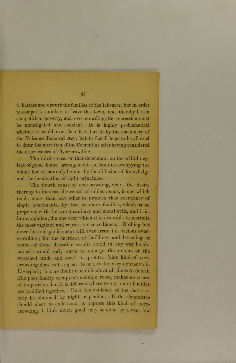 to liarrass and disturb the families of the labourer, but in order to compel a number to leave the town, and thereby lessen competition, poverty, and over-crowding, the repression must be unmitigated and constant. It is highly problematical whether it could even be effected at all by the machinery of the Nuisance Removal Act; but to that I hope to be allowed to draw the attention of the Committee after having considered the other causes of Over-crowding The third cause, or that dependant on the wilful neg- lect of good home arrangements in families occupying the whole house, can only be met by the diffusion of knowledge and the inculcation of right principles. The fourth cause of overcrowding, viz.:—the desire thereby to increase the rental of sublet rooms, is one which tends more than any other to produce that occupancy of single apartments, by two or more families, which is so pregnant with the worst sanitary and moral evils, and it is, in my opinion, the one over which it is desirable to institute the most vigilant and repressive surveillance. Nothing but detection and punishment will ever arrest this vicious over- crowding ; for the increase of buildings and lessening of rents—if these desirable results could in any way be ob- tained—would only serve to enlarge the extent of the wretched trade and swell its profits. rlhis kind of over- crowding does not appear to me, to be very extensive in Liverpool; but no doubt it is difficult at all times to detect. The poor family occupying a single room, makes no secret of its position, but it is different where two or more families are huddled together. Here the evidence of the fact can only be obtained by night inspection. If the Committee should elect to endeavour to repress this kind of over- crowding, I think much good may be done by a very few