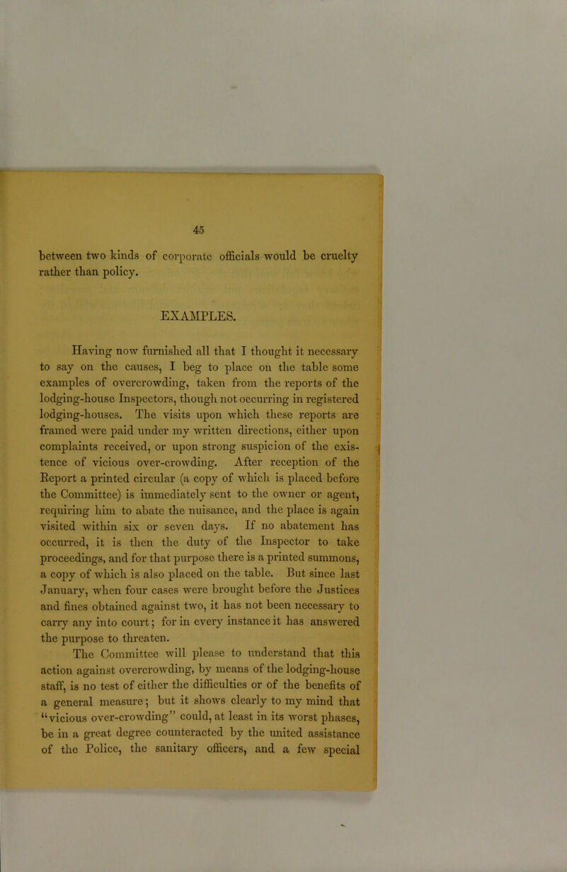 between two kinds of corporate officials would be cruelty rather than policy. EXAMPLES. Having now furnished all that I thought it necessary to say on the causes, I beg to place on the table some examples of overcrowding, taken from the reports of the lodging-house Inspectors, though not occurring in registered lodging-houses. The visits upon which these reports are framed were paid under my written directions, either upon complaints received, or upon strong suspicion of the exis- tence of vicious over-crowding. After reception of the Report a printed circular (a copy of which is placed before the Committee) is immediately sent to the owner or agent, requiring him to abate the nuisance, and the place is again visited within six or seven days. If no abatement has occurred, it is then the duty of the Inspector to take proceedings, and for that purpose there is a printed summons, a copy of which is also placed on the table. But since last January, when four cases were brought before the Justices and fines obtained against two, it has not been necessary to cany any into court; for in every instance it has answered the purpose to threaten. The Committee will please to understand that this action against overcrowding, by means of the lodging-house staff, is no test of either the difficulties or of the benefits of a general measure; but it shows clearly to my mind that “vicious over-crowding” could, at least in its worst phases, be in a great degree counteracted by the united assistance of the Police, the sanitary officers, and a few special