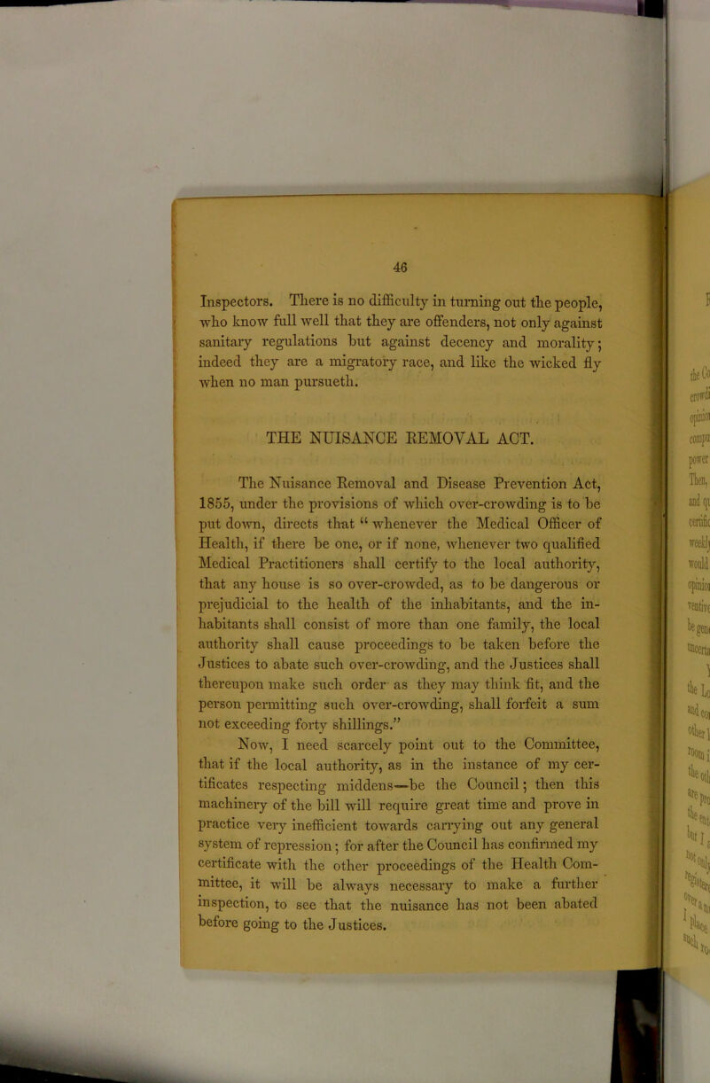Inspectors. There is no difficulty in turning out the people, who know full well that they are offenders, not only against sanitary regulations hut against decency and morality; indeed they are a migratory race, and like the wicked fly when no man pursuetli. THE NUISANCE REMOVAL ACT. The Nuisance Removal and Disease Prevention Act, 1855, under the provisions of which over-crowding is to he put down, directs that u whenever the Medical Officer of Health, if there he one, or if none, whenever two qualified Medical Practitioners shall certify to the local authority, that any house is so over-crowded, as to he dangerous or prejudicial to the health of the inhabitants, and the in- habitants shall consist of more than one family, the local authority shall cause proceedings to he taken before the Justices to abate such over-crowding, and the Justices shall thereupon make such order as they may think fit, and the person permitting such over-crowding, shall forfeit a sum not exceeding forty shillings.’7 Now, I need scarcely point out to the Committee, that if the local authority, as in the instance of my cer- tificates respecting middens—be the Council; then this machinery of the hill will require great time and prove in practice very inefficient towards carrying out any general system of repression; for after the Council has confirmed my certificate with the other proceedings of the Health Com- mittee, it will he always necessary to make a further inspection, to see that the nuisance has not been abated before going to the Justices.