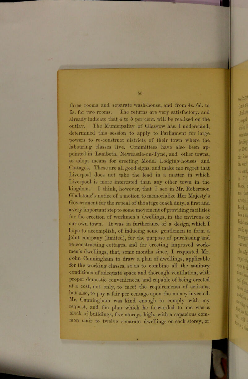 three rooms and separate wash-house, and from 4s. 6d. to 6s. for two rooms. The returns are very satisfactory, and already indicate that 4 to 5 per cent, will be realized on the outlay. The Municipality of Glasgow has, I understand, determined this session to apply to Parliament for large powers to re-construct districts of their town where the labouring classes live. Committees have also been ap- pointed in Lambeth, Newcastle-on-Tyne, and other towns, to adopt means for erecting Model Lodging-houses and Cottages. These are all good signs, and make me regret that Liverpool does not tjike the lead in a matter in which Liverpool is more interested than any other town in the kingdom. I think, however, that I see in Mr. Robertson Gladstone’s notice of a motion to memorialize Her Majesty’s Government for the repeal of the stage coach duty, a first and a very important step to some movement of providing facilities for the erection of workmen’s dwellings, in the environs of our own town. It was in furtherance of a design, which I hope to accomplish, of inducing some gentlemen to form a joint company (limited), for the purpose of purchasing and re-constructing cottages, and for erecting improved work- men’s dwellings, that, some months since, I requested Mr. John Cunningham to draw a plan of dwellings, applicable for the working classes, so as to combine all the sanitary conditions of adequate space and thorough ventilation, with proper domestic conveniences, and capable of being erected at a cost, not only, to meet the requirements of artisans, but also, to pay a fair per centage upon the money invested. Mr. Cunningham was kind enough to comply with my request, and the plan which he forwarded to me was a block of buildings, five storeys high, with a capacious com- mon stair to twelve separate dwellings on each storey, or