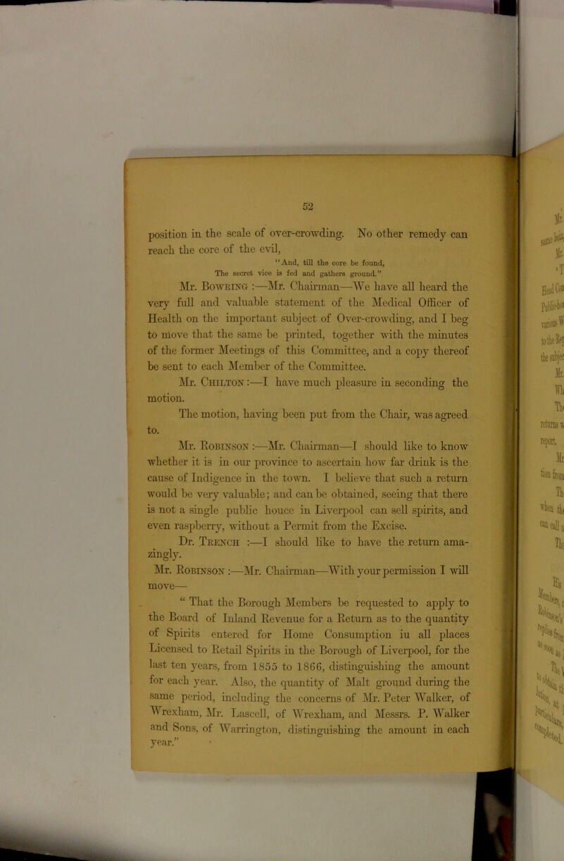 position in the scale of over-crowding. No other remedy can reach the core of the evil, “And, till the core be found, The secret vice is fed and gathers ground.” Mr. Bowring :—Mr. Chairman—We have all heard the very full and valuable statement of the Medical Officer of Health on the important subject of Over-crowding, and I beg to move that the same be printed, together with the minutes of the former Meetings of this Committee, and a copy thereof be sent to each Member of the Committee. Mr. Chilton :—I have much pleasure in seconding the motion. The motion, having been put from the Chair, was agreed to. Mr. Robinson :—Mr. Chairman—I should like to know whether it is in our province to ascertain how far drink is the cause of Indigence in the town. I believe that such a return would be very valuable; and can be obtained, seeing that there is not a single public houce in Liverpool can sell spirits, and even raspberry, without a Permit from the Excise. Dr. Trench :—I should like to have the return ama- zingly. Mr. Robinson :—Mr. Chairman—With your permission I will move— “ That the Borough Members be requested to apply to the Board of Iidand Revenue for a Return as to the quantity of Spirits entered for Home Consumption iu all places Licensed to Retail Spirits in the Borough of Liverpool, for the last ten years, from 1855 to 1866, distinguishing the amount for each year. Also, the quantity of Malt ground during the same period, including the concerns of Mr. Peter Walker, of Wrexham, Mr. Lascell, of Wrexham, and Messrs. P. Walker and Sons, of Warrington, distinguishing the amount in each year.”