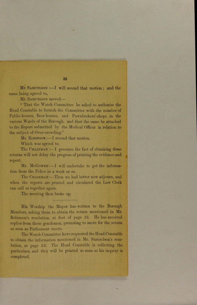 % Mr. Samuelson :—I will second that motion ; and the same being agreed to, Mr. Samuelson moved— “ That the Watch Committee be asked to authorise the Head Constable to furnish the Committee with the number of Public-houses, Beer-houses, and Pawnbrokers’-shops in the various Wards of the Borough, and that the same be attached to the Report submitted by the Medical Officer in relation to the subject of Over-crowding.” Mr. Robinson :—I second that motion. Which wras agreed to. The Chairman :—I presume the fact of obtaining these returns will not delay the progress of printing the evidence and report. Mr. McGowen :—I will undertake to get the informa- tion from the Police in a week or so. The Chairman:—Then we had better now adjourn, and vdien the reports are printed and circulated the Law Clerk can call us together again. The meeting then broke up. His Worship the Mayor has written to the Borough Members, asking them to obtain the return mentioned in Mr. Robinson’s resolution, at foot of page 52. He has received replies from those gentlemen, promising to move for the return as soon as Parliament meets. The Watch Committee have requested the Head Constable to obtain the information mentioned in Mr. Samuelson’s reso- lution, at page 53. The Head Constable is collecting the particulars, and they will be printed as soon as his inquiry is completed.
