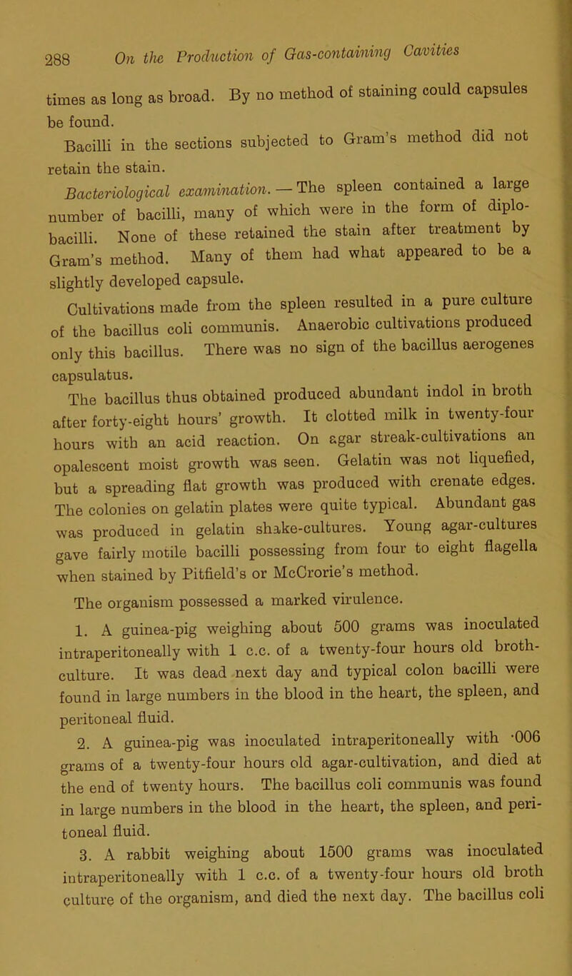 times as long as broad. By no method of staining could capsules be found. Bacilli in the sections subjected to Gram’s method did not retain the stain. Bacteriological examination. — The spleen contained a large number of bacilli, many of which were in the form of diplo- bacilli. None of these retained the stain after treatment by Gram’s method. Many of them had what appeared to be a slightly developed capsule. Cultivations made from the spleen resulted in a pure culture of the bacillus coli communis. Anaerobic cultivations produced only this bacillus. There was no sign of the bacillus aerogenes capsulatus. The bacillus thus obtained produced abundant indol in broth after forty-eight hours’ growth. It clotted milk in twenty-four hours with an acid reaction. On agar streak-cultivations an opalescent moist growth was seen. Gelatin was not liquefied, but a spreading flat growth was produced with crenate edges. The colonies on gelatin plates were quite typical. Abundant gas was produced in gelatin shake-cultures. Young agar-cultures gave fairly motile bacilli possessing from four to eight flagella when stained by Bitfield’s or McCrorie’s method. The organism possessed a marked virulence. 1. A guinea-pig weighing about 500 grams was inoculated intraperitoneally with 1 c.c. of a twenty-four hours old broth- culture. It was dead next day and typical colon bacilli were found in large numbers in the blood in the heart, the spleen, and peritoneal fluid. 2. A guinea-pig was inoculated intraperitoneally with -006 grams of a twenty-four hours old agar-cultivation, and died at the end of twenty hours. The bacillus coli communis was found in large numbers in the blood in the heart, the spleen, and peri- toneal fluid. 3. A rabbit weighing about 1500 grams was inoculated intraperitoneally with 1 c.c. of a twenty-four hours old broth culture of the organism, and died the next day. The bacillus coli