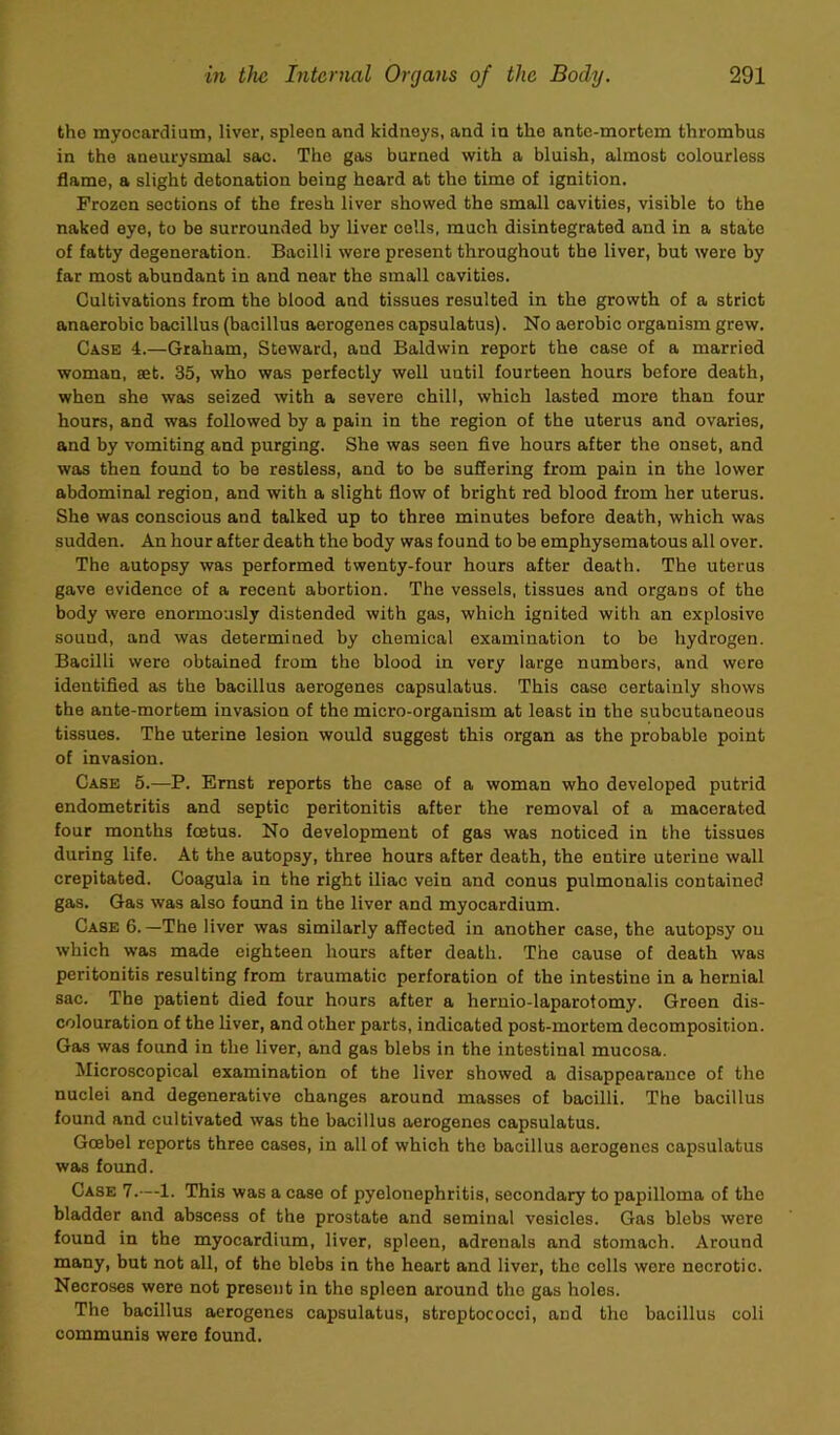 tho myocardium, liver, spleoa and kidneys, and in the ante-mortem thrombus in the aneurysmal sac. The gas burned with a bluish, almost colourless flame, a slight detonation being heard at tho time of ignition. Frozen sections of the fresh liver showed the small cavities, visible to the naked eye, to be surrounded by liver cells, much disintegrated and in a state of fatty degeneration. Bacilli were present throughout the liver, but were by far most abundant in and near the small cavities. Cultivations from the blood and tissues resulted in the growth of a strict anaerobic bacillus (bacillus aerogenes capsulatus). No aerobic organism grew. Case 4.—Graham, Steward, and Baldwin report the case of a married woman, set. 35, who was perfectly well until fourteen hours before death, when she was seized with a severe chill, which lasted more than four hours, and was followed by a pain in the region of the uterus and ovaries, and by vomiting and purging. She was seen five hours after the onset, and was then found to be restless, and to be suSering from pain in the lower abdominal region, and with a slight flow of bright red blood from her uterus. She was conscious and talked up to three minutes before death, which was sudden. An hour after death the body was found to be emphysematous all over. Tho autopsy was performed twenty-four hours after death. The uterus gave evidence of a recent abortion. The vessels, tissues and organs of tho body were enormously distended with gas, which ignited with an explosive sound, and was determined by chemical examination to bo hydrogen. Bacilli were obtained from the blood in very large numbers, and were identified as the bacillus aerogenes capsulatus. This case certainly shows the ante-mortem invasion of the micro-organism at least in tho subcutaneous tissues. The uterine lesion would suggest this organ as the probable point of invasion. Case 5.—P. Ernst reports the case of a woman who developed putrid endometritis and septic peritonitis after the removal of a macerated four months foetus. No development of gas was noticed in the tissues during life. At the autopsy, three hours after death, the entire uterine wall crepitated. Coagula in the right iliac vein and conus pulmonalis contained gas. Gas was also found in the liver and myocardium. Case 6.—The liver was similarly affected in another case, the autopsy on which was made eighteen hours after death. The cause of death was peritonitis resulting from traumatic perforation of the intestine in a hernial sac. The patient died four hours after a heruio-laparotomy. Green dis- colouration of the liver, and other parts, indicated post-mortem decomposition. Gas was found in the liver, and gas blebs in the intestinal mucosa. Microscopical examination of the liver showed a disappearance of tho nuclei and degenerative changes around masses of bacilli. The bacillus found and cultivated was the bacillus aerogenes capsulatus. Goebel reports three cases, in alt of which tho bacillus aerogenes capsulatus was found. Case 7.—1. This was a case of pyelonephritis, secondary to papilloma of the bladder and abscess of the prostate and seminal vesicles. Gas blebs were found in tho myocardium, liver, spleen, adrenals and stomach. Around many, but not all, of the blobs in the heart and liver, tho colls wore necrotic. Necroses were not present in tho spleen around tho gas holes. The bacillus aerogenes capsulatus, streptococci, and tho bacillus coli communis were found.