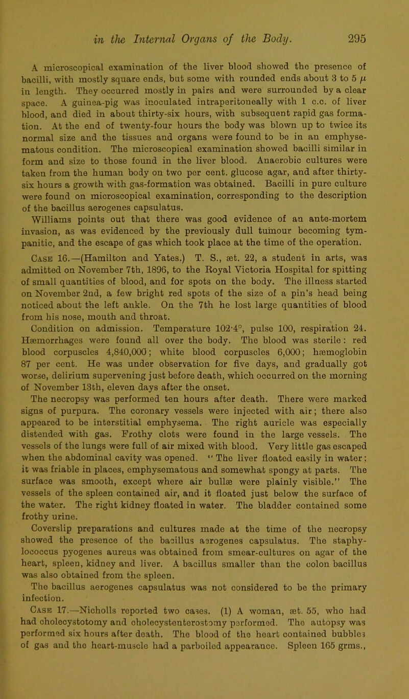 A microscopical examination of the liver blood showed the presence of bacilli, with mostly square ends, but some with rounded ends about 3 to 5 /Li in length. They occurred mostly in pairs and were surrounded by a clear space. A guinea-pig was inoculated intraperitoneally with 1 c.c. of liver blood, and died in about thirty-six hours, with subsequent rapid gas forma- tion. At the end of twenty-four hours the body was blown up to twice its normal size and the tissues and organs were found to bo in an emphyse- matous condition. The microscopical examination showed bacilli similar in form and size to those found in the liver blood. Anaerobic cultures were taken from the human body on two per cent, glucose agar, and after thirty- six hours a growth with gas-formation was obtained. Bacilli in pure culture were found on microscopical examination, corresponding to the description of the bacillus aerogenes capsulatus. Williams points out that there was good evidence of an ante-mortem invasion, as was evidenced by the previously dull tumour becoming tym- panitic, and the escape of gas which took place at the time of the operation. Case 16.—(Hamilton and Yates.) T. S., set. 22, a student in arts, was admitted on November 7th, 1896, to the Royal Victoria Hospital for spitting of small quantities of blood, and for spots on the body. The illness started on November 2nd, a few bright red spots of the size of a pin’s head being noticed about the left ankle. On the 7th he lost large quantities of blood from his nose, mouth and throat. Condition on admission. Temperature 102-4°, pulse 100, respiration 24. Hsemorrhages were found all over the body. The blood was sterile : red blood corpuscles 4,840,000; white blood corpuscles 6,000; hremoglobin 87 per cent. He was under observation for five days, and gradually got worse, delirium supervening just before death, which occurred on the morning of November 13th, eleven days after the onset. The necropsy was performed ten hours after death. There were marked signs of purpura. The coronary vessels were injected with air; there also appeared to be interstitial emphysema. The right auricle was especially distended with gas. Frothy clots were found in the large vessels. The vessels of the lungs were full of air mixed with blood. Very little gas escaped when the abdominal cavity was opened. “ The liver floated easily in water: it was friable in places, emphysematous and somewhat spongy at parts. The surface was smooth, except where air bullse were plainly visible.” The vessels of the spleen contained air, and it floated just below the surface of the water. The right kidney floated in water. The bladder contained some frothy urine. Coverslip preparations and cultures made at the time of the necropsy showed the presence of the bacillus aerogenes capsulatus. The staphy- lococcus pyogenes aureus was obtained from smear-cultures on agar of the heart, spleen, kidney and liver. A bacillus smaller than the colon bacillus was also obtained from the spleen. The bacillus aerogenes capsulatus was not considered to be the primary infection. Case 17.—Nicholls reported two cases. (1) A woman, ajt. 55, who had had cholecystotomy and oholecystonterostcmy performed. The autopsy was performed six hours after death. The blood of the heart contained bubbles of gas and the heart-muscle had a parboiled appearance. Spleen 165 grins..
