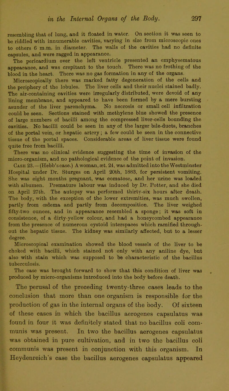 resembling that of lung, and it floated in water. On section it was seen to be riddled with innumerable cavities, varying in size from microscopic ones to others 6 m.m. in diameter. The walls of the cavities had no definite capsules, and were ragged in appearance. The pericardium over the left ventricle presented an emphysematous appearance, and was crepitant to the touch. There was no frothing of the blood in the heart. There was no gas formation in any of the organs. Microscopically there was marked fatty degeneration of the cells and the periphery of the lobules. The liver cells and their nuclei stained badly. The air-containing cavities were irregularly distributed, were devoid of any lining membrane, and appeared to have been formed by a mere bursting asunder of the liver parenchyma. No necrosis or small cell infiltration could be seen. Sections stained with methylene blue showed the presence of large numbers of bacilli among the compressed liver-cells bounding the cavities. No bacilli could be seen in any of the larger bile-ducts, branches of the portal vein, or hepatic artery; a few could be seen in the connective tissue of the portal spaces. Considerable areas of liver tissue were found quite free from bacilli. There was no clinical evidence suggesting the time of invasion of the micro-organism, and no pathological evidence of the point of invasion. Case 23.— (Hebb’s case.) A woman, set. 24, was admitted into the Westminster Hospital under Dr. Sturges on April 20th, 1883, for persistent vomiting. She was eight months pregnant, was comatose, and her urine was loaded with albumen. Premature labour was induced by Dr. Potter, and she died on April 27th. The autopsy was performed thirty-six hours after death. The body, with the exception of the lower extremities, was much swollen, partly from oedema and partly from decomposition. The liver weighed fifty-two ounces, and in appearance resembled a sponge; it was soft in consistence, of a dirty-yellow colour, and had a honeycombed appearance from the presence of numerous cystoid interspaces which ramified through- out the hepatic tissue. The kidney was similarly affected, but to a lesser degree. Microscopical examination showed the blood vessels of the liver to be choked with bacilli, which stained not only with any aniline dye, but also with stain which was supposed to be characteristic of the bacillus tuberculosis. The case was brought forward to show that this condition of liver was produced by micro-organisms introduced into the body before death. The perusal of the preceding twenty-three cases leads to the conclusion that more than one organism is responsible for the production of gas in the internal organs of the body. Of sixteen of these cases in which the bacillus aerogenes capsulatus was found in four it was definitely stated that no bacillus coli com- munis was present. In two the bacillus aerogenes capsulatus was obtained in pure cultivation, and in two the bacillus coli communis was present in conjunction with this organism. In Heydenreich's case the bacillus aerogenes capsulatus appeared