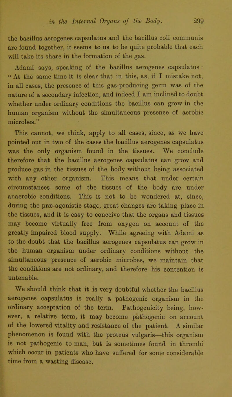 the bacillus aerogenes capsulatus and the bacillus coli communis are found together, it seems to us to be quite probable that each will take its share in the formation of the gas. Adami says, speaking of the bacillus aerogenes capsulatus : “ At the same time it is clear that in this, as, if I mistake not, in all cases, the presence of this gas-producing germ was of the nature of a secondary infection, and indeed I am inclined to doubt whether under ordinary conditions the bacillus can grow in the human organism without the simultaneous presence of aerobic microbes.” This cannot, we think, apply to all cases, since, as we have pointed out in two of the cases the bacillus aerogenes capsulatus was the only organism found in the tissues. We conclude therefore that the bacillus aerogenes capsulatus can grow and produce gas in the tissues of the body without being associated with any other organism. This means that under certain circumstances some of the tissues of the body are under anaerobic conditions. This is not to be wondered at, since, during the prae-agonistic stage, great changes are taking place in the tissues, and it is easy to conceive that the organs and tissues may become virtually free from oxygen on account of the greatly impaired blood supply. While agreeing with Adami as to the doubt that the bacillus aerogenes capsulatus can grow in the human organism under ordinary conditions without the simultaneous presence of aerobic microbes, we maintain that the conditions are not ordinary, and therefore his contention is untenable. We should think that it is very doubtful whether the bacillus aerogenes capsulatus is really a pathogenic organism in the ordinary acceptation of the term. Pathogenicity being, how- ever, a relative term, it may become pathogenic on account of the lowered vitality and resistance of the patient. A similar phenomenon is found with the proteus vulgaris—this organism is not pathogenic to man, but is sometimes found in thrombi which occur in patients who have suffered for some considerable time from a wasting disease.