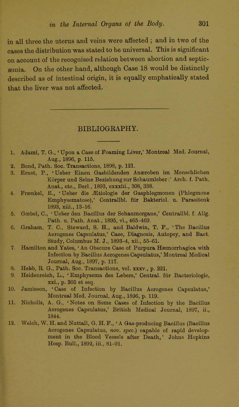 in all three the uterus and veins were affected ; and in two of the cases the distribution was stated to be universal. This is significant on account of the recognised relation between abortion and septic- aemia. On the other hand, although Case 18 would be distinctly described as of intestinal origin, it is equally emphatically stated that the liver was not affected. BIBLIOGRAPHY. 1. Adami, T. G., ‘ Upon a Case of Foaming Liver,' Montreal Med. Journal, Aug., 1896, p. 115. 2. Bond, Path. Soo. Transactions, 1898, p. 121. 3. Ernst, P., ‘ Ueber Einen Gasbildenden Anseroben im Menschlichen Korper und Seine Beziehungzur Schaumleber:’ Arch. f. Path. Anat., etc., Berl., 1893, cxxxiii., 308, 338. 4. Prsenkel, E., ‘ Ueber die iBtiologie der Gasphlegmonen (Pblegmone Emphysematose),’ Centrallbl. fur Bakteriol. u. Parasitenk 1893, xiii., 13-16. 5. Goebel, C., ‘ Ueber den Bacillus der Sohaumorgane,’ Centrallbl. f. Allg. Path. u. Path. Anat., 1895, vi., 465-469. 6. Graham, T. C., Steward, S. H., and Baldwin, T. F., ‘ The Bacillus Aerogenes Capsulatus,’ Case, Diagnosis, Autopsy, and Bact. Study, Columbus M. J., 1893-4, xii., 55-61. 7. Hamilton and Yates, ‘ An Obscure Case of Purpura Hsemorrhagioa with Infection by Bacillus Aerogenes Capsulatus,’ Montreal Medical Journal, Aug., 1897, p. 117. 8. Hebb, R. G., Path. Soc. Transactions, vol. xxxv., p. 221. 9. Heidenreich, L., ‘Emphysema des Lebers,’ Central, fiir Bacteriologie, xxi., p. 305 et seq. 10. Jamieson, ‘ Case of Infection by Bacillus Aerogenes Capsulatus,’ Montreal Med. Journal, Aug., 1896, p. 119. 11. Nicholls, A. G., ‘Notes on Some Cases of Infection by the Bacillus Aerogenes Capsulatus,’ British Medical Journal, 1897, ii., 1844. 12. Welch, W. H. and Nuttall, G. H. F., ‘ A Gas-producing Bacillus (Bacillus Aerogenes Capsulatus, nov. spec.) capable of rapid develop- ment in the Blood Vessels after Death, ’ Johns Hopkins Hosp. Bull., 1892, iii., 81-91,