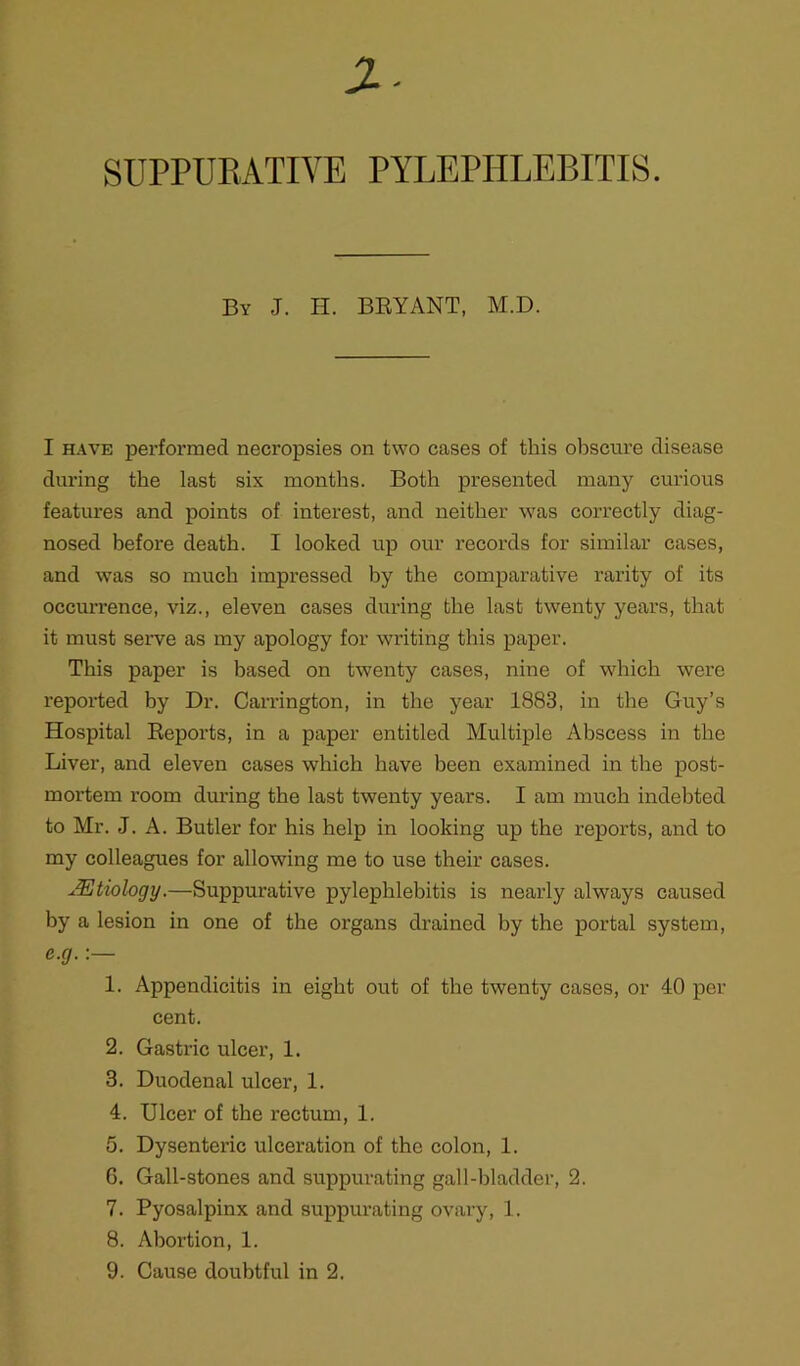 SUPPURATIVE PYLEPHLEBITIS. By J. H. BRYANT, M.D. I have performed necropsies on two cases of this obscure disease during the last six months. Both presented many curious features and points of interest, and neither was correctly diag- nosed before death. I looked up our records for similar cases, and was so much impressed by the comparative rarity of its occurrence, viz., eleven cases during the last twenty years, that it must serve as my apology for writing this paper. This paper is based on twenty cases, nine of which were reported by Dr. Carrington, in the year 1883, in the Guy’s Hospital Reports, in a paper entitled Multiple Abscess in the Liver, and eleven cases which have been examined in the post- mortem room during the last twenty years. I am much indebted to Mr. J. A. Butler for his help in looking up the reports, and to my colleagues for allowing me to use their cases. JEtiology.—Suppurative pylephlebitis is nearly always caused by a lesion in one of the organs drained by the portal system, e.g.:— 1. Appendicitis in eight out of the twenty cases, or 40 per cent. 2. Gastric ulcer, 1. 3. Duodenal ulcer, 1. 4. Ulcer of the rectum, 1. 5. Dysenteric ulceration of the colon, 1. G. Gall-stones and suppurating gall-bladder, 2. 7. Pyosalpinx and suppurating ovary, 1. 8. Abortion, 1. 9. Cause doubtful in 2,