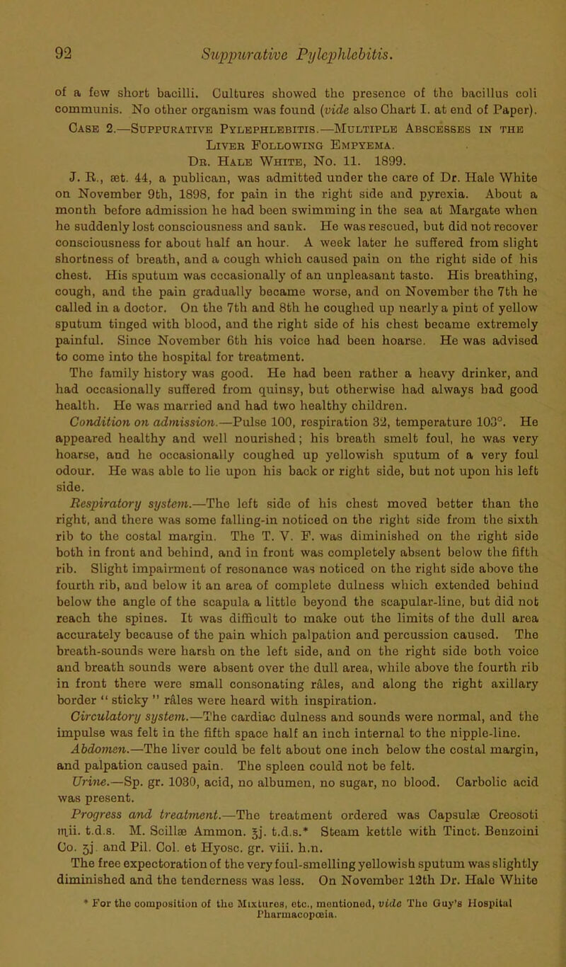 of a few short bacilli. Cultures showed tho presence of the bacillus coli communis. No other organism was found (vide also Chart I. at end of Paper). Case 2.—Suppurative Pylephlebitis.—Multiple Abscesses in the Liver Following Empyema. Dr. Hale White, No. 11. 1899. J. R., set. 44, a publican, was admitted under the care of Dr. Hale White on November 9th, 1898, for pain in the right side and pyrexia. About a month before admission he had been swimming in the sea at Margate when he suddenly lost consciousness and sank. He was rescued, but did not recover consciousness for about half an hour. A week later he suffered from slight shortness of breath, and a cough which caused pain on the right side of his chest. His sputum was occasionally of an unpleasant tasto. His breathing, cough, and the pain gradually became worse, and on November the 7th he called in a doctor. On tho 7th and 8th he coughed up nearly a pint of yellow sputum tingod with blood, and the right sido of his chest became extremely painful. Since November 6th his voice had been hoarse. He was advised to come into the hospital for treatment. The family history was good. He had been rather a heavy drinker, and had occasionally suffered from quinsy, but otherwise had always had good health. He was married and had two healthy children. Condition on admission.—Pulso 100, respiration 32, temperature 103°. He appeared healthy and well nourished; his breath smelt foul, he was very hoarse, and he occasionally coughed up yellowish sputum of a very foul odour. He was able to lie upon his back or right side, but not upon his left side. Respiratory system.—The left side of his chest moved better than the right, and there was some falling-in noticed on the right side from the sixth rib to the costal margin. The T. V. F. was diminished on tho right side both in front and behind, and in front was completely absent below the fifth rib. Slight impairment of resonance was noticed on the right sido above the fourth rib, and below it an area of complete dulness which extended behind below the angle of the scapula a little beyond the scapular-line, but did not reach the spines. It was difficult to make out the limits of the dull area accurately because of the pain which palpation and percussion caused. Tho breath-sounds wore harsh on the left side, and on the right side both voice and breath sounds were absent over the dull area, while above the fourth rib in front there were small consonating rUles, and along the right axillary border “ sticky ” rales were heard with inspiration. Circulatory system.—The cardiac dulness and sounds were normal, and the impulse was felt in the fifth space half an inch internal to the nipple-line. Abdomen.—The liver could be felt about one inch below the costal margin, and palpation caused pain. The spleen could not be felt. Urine.—Sp. gr. 1030, acid, no albumen, no sugar, no blood. Carbolic acid was present. Progress and treatment.—The treatment ordered was Capsula2 Creosoti ittii. t.d.s. M. Scillse Ammon. jj. t.d.s.* Steam kettle with Tinct. Benzoini Co. 5j. and Pil. Col. et Hyosc. gr. viii. h.n. The free expectoration of the very foul-smelling yellowish sputum was slightly diminished and the tenderness was less. On November 12th Dr. Halo White * For the composition of the Mixluros, etc., mentioned, vide The Guy’s Hospital Pharmacopoeia.