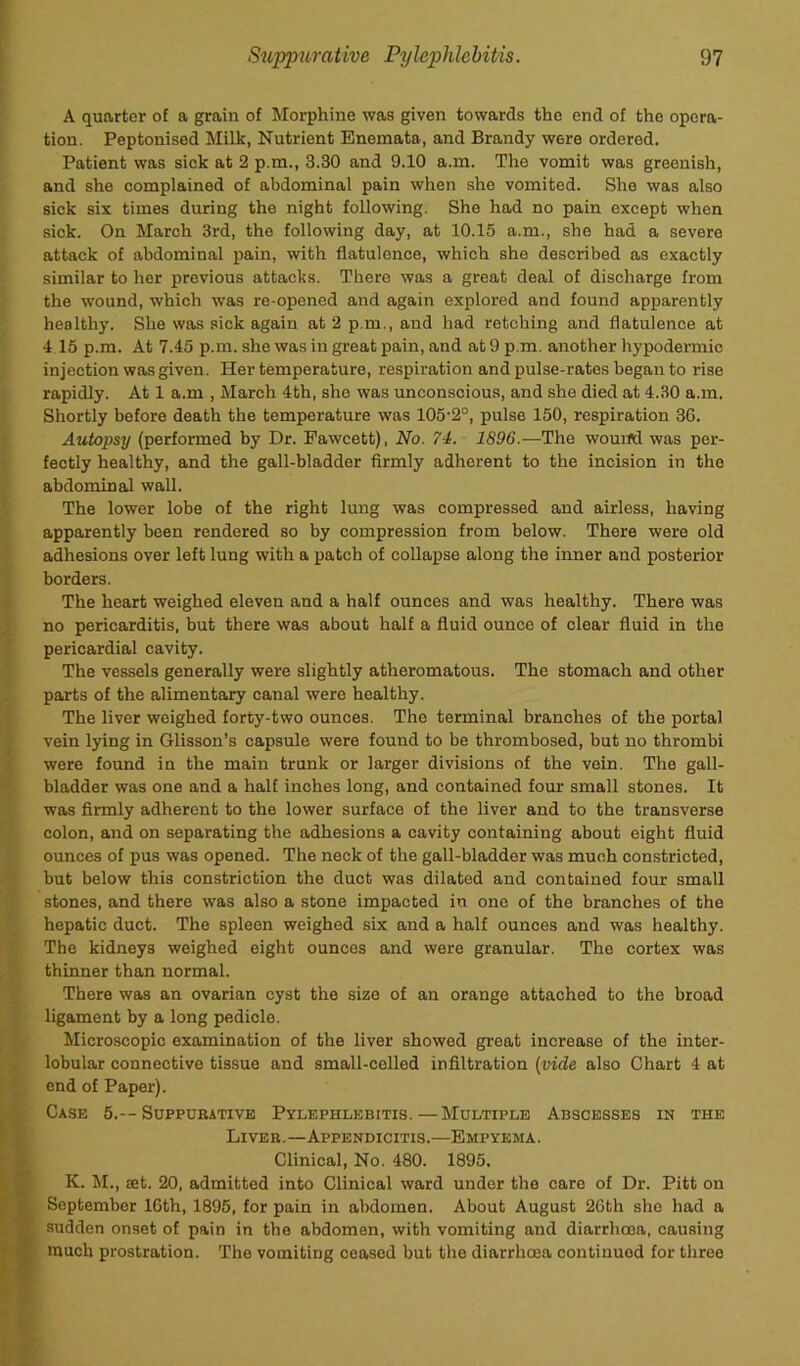 A quarter of a grain of Morphine was given towards the end of the opera- tion. Peptonised Milk, Nutrient Enemata, and Brandy were ordered. Patient was sick at 2 p.m., 3.30 and 9.10 a.m. The vomit was greenish, and she complained of abdominal pain when she vomited. She was also sick six times during the night following. She had no pain except when sick. On March 3rd, the following day, at 10.15 a.m., she had a severe attack of abdominal pain, with flatulence, which she described as exactly similar to her previous attacks. There was a great deal of discharge from the wound, which was re-opened and again explored and found apparently healthy. She was sick again at 2 p.m., and had retching and flatulence at 4 15 p.m. At 7.45 p.m. she was in great pain, and at 9 p.m. another hypodermic injection was given. Her temperature, respiration and pulse-rates began to rise rapidly. At 1 a.m , March 4th, she was unconscious, and she died at 4.30 a.m. Shortly before death the temperature was 105-2°, pulse 150, respiration 36. Autopsy (performed by Dr. Fawcett), No. 74. 1896.—The wound was per- fectly healthy, and the gall-bladder firmly adherent to the incision in the abdominal wall. The lower lobe of the right lung was compressed and airless, having apparently been rendered so by compression from below. There were old adhesions over left lung with a patch of collapse along the inner and posterior borders. The heart weighed eleven and a half ounces and was healthy. There was no pericarditis, but there was about half a fluid ounce of clear fluid in the pericardial cavity. The vessels generally were slightly atheromatous. The stomach and other parts of the alimentary canal were healthy. The liver weighed forty-two ounces. The terminal branches of the portal vein lying in Glisson’s capsule were found to be thrombosed, but no thrombi were found in the main trunk or larger divisions of the vein. The gall- bladder was one and a half inches long, and contained four small stones. It was firmly adherent to the lower surface of the liver and to the transverse colon, and on separating the adhesions a cavity containing about eight fluid ounces of pus was opened. The neck of the gall-bladder was much constricted, but below this constriction the duct was dilated and contained four small stones, and there was also a stone impacted in one of the branches of the hepatic duct. The spleen weighed six and a half ounces and was healthy. The kidneys weighed eight ounces and were granular. The cortex was thinner than normal. There was an ovarian cyst the size of an orange attached to the broad ligament by a long pedicle. Microscopic examination of the liver showed great increase of the inter- lobular connective tissue and small-celled infiltration (vide also Chart 4 at end of Paper). Case 5.--Suppurative Pylephlebitis.—Multiple Abscesses in the Liver.—Appendicitis.—Empyema. Clinical, No. 480. 1895. K. M., aet. 20, admitted into Clinical ward under the care of Dr. Pitt on September 16th, 1895, for pain in abdomen. About August 26th she had a • sudden onset of pain in the abdomen, with vomiting and diarrhoea, causing much prostration. The vomiting ceased but the diarrhoea continued for three