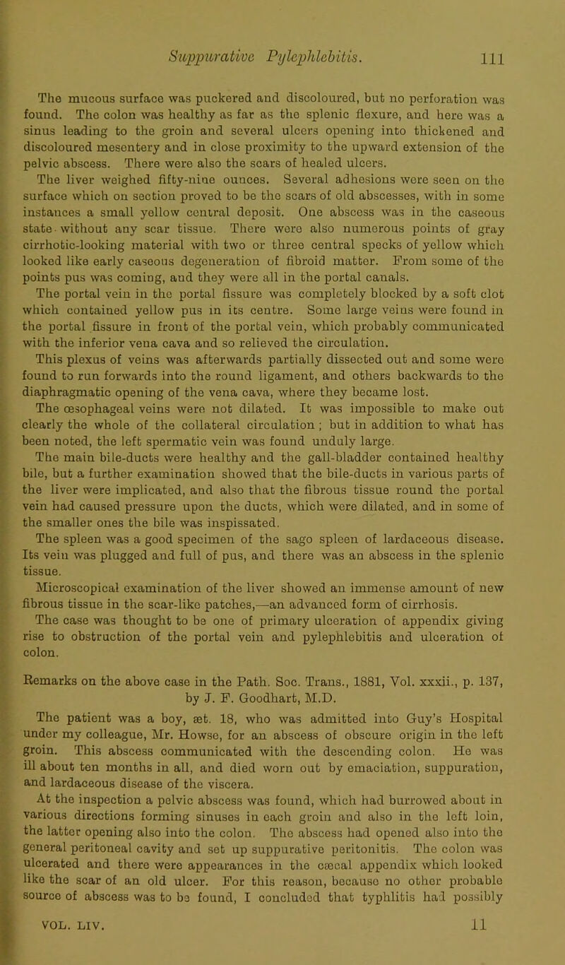 The mucous surface was puckered and discoloured, but no perforation was found. Tho colon was healthy as far as the splenic flexure, and here was a sinus leading to the groin and sevoral ulcers opening into thickened and discoloured mosontery and in close proximity to tho upward extension of the pelvic abscess. There were also the scars of healed ulcers. The liver weighed fifty-nine ounces. Several adhesions were seen on tho surface which on section proved to bo the scars of old abscesses, with in some instances a small yellow central deposit. One abscess was in the caseous state -without any scar tissue. There were also numerous points of gray cirrhotic-looking material with two or three central specks of yellow which looked like early caseous degeneration of fibroid matter. From some of the points pus was coming, and they were all in the portal canals. The portal vein in the portal fissure was completely blocked by a soft clot which contained yellow pu3 in its centre. Some large veins were found in the portal fissure in front of the portal vein, which probably communicated with the inferior vena cava and so relieved the circulation. This plexus of veins was afterwards partially dissected out and some were found to run forwards into the round ligament, and others backwards to the diaphragmatic opening of the vena cava, where they became lost. The oesophageal veins were not dilated. It was impossible to make out clearly the whole of the collateral circulation ; but in addition to what has been noted, the left spermatic vein was found unduly large. The main bile-ducts were healthy and the gall-bladder contained healthy bile, but a further examination showed that the bile-ducts in various parts of the liver were implicated, and also that the fibrous tissue round the portal vein had caused pressure upon the ducts, which were dilated, and in some of the smaller ones the bile was inspissated. The spleen was a good specimen of the sago spleen of lardaceous disease. Its vein was plugged and full of pus, and there was an abscess in the splenic tissue. Microscopical examination of the liver showed an immense amount of new fibrous tissue in the scar-like patches,—an advanced form of cirrhosis. The case was thought to be one of primary ulceration of appendix giving rise to obstruction of the portal vein and pylephlebitis and ulceration of colon. Remarks on the above case in the Path. Soc. Trans., 1881, Vol. xxxii., p. 137, by J. F. Goodhart, M.D. The patient was a boy, set. 18, who was admitted into Guy’s Hospital under my colleague, Mr. Howse, for an abscess of obscure origin in tho left groin. This abscess communicated with the descending colon. He was ill about ten months in all, and died worn out by emaciation, suppuration, and lardaceous disease of the viscera. At the inspection a pelvic abscess was found, which had burrowed about in various directions forming sinuses in oach groin and also in the left loin, the latter opening also into the colon. The abscess had opened also into tho general peritoneal cavity and set up suppurative peritonitis. The colon was ulcerated and thoro were appearances in the caje.al appendix which looked like the scar of an old ulcer. For this reason, because no other probable source of abscess was to be found, I concluded that typhlitis had possibly VOL. LIV. 11