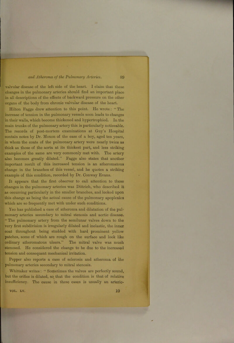 valvular disease of the left side of the heart. I claim that these changes in the pulmonary arteries should find an important place in all descriptions of the effects of backward pressure on the other 01‘gans of the body from chronic valvular disease of the heart. Hilton Fagge drew attention to this point. Rewrote: “The increase of tension in the pulmonary vessels soon leads to changes in their walls, which become thickened and hypertrophied. In the main trunks of the pulmonary artery this is particularly noticeable. The records of post-mortem examinations at Guy’s Hospital contain notes by Dr. Moxon of the case of a boy, aged ten years, in whom the coats of the pulmonary artery were nearly twice as thick as those of the aorta at its thickest part, and less striking examples of the same are very commonly met with. The artery also becomes greatly dilated.” Fagge also states that another important result of this increased tension is an atheromatous change in the branches of this vessel, and he quotes a striking example of this condition, recorded by Dr. Conway Evans. It appears that the first observer to call attention to these changes in the pulmonary arteries was Dittrich, who described it as occurring particularly in the smaller branches, and looked upon this change as being the actual cause of the pulmonary apoplexies which are so frequently met with under such conditions. Yeo has published a case of atheroma and dilatation of the pul- monary arteries secondary to mitral stenosis and aortic disease. “ The pulmonary artery from the semilunar valves down to the very first subdivision is u-regulaiiy dilated and inelastic, the inner coat throughout being studded with hard prominent yellow patches, some of which are rough on the surface and look like ordinary atheromatous ulcers.” The mitral valve was much stenosed. He considered the change to be due to the increased tension and consequent mechanical irritation. Pepper also reports a case of sclerosis and atheroma of the pulmonary arteries secondary to mitral stenosis. Whittaker writes : “ Sometimes the valves are perfectly sound, but the orifice is dilated, so that the condition is that of relative insufficiency. The cause in these cases is usually an arterio- VOIi. LV. 10