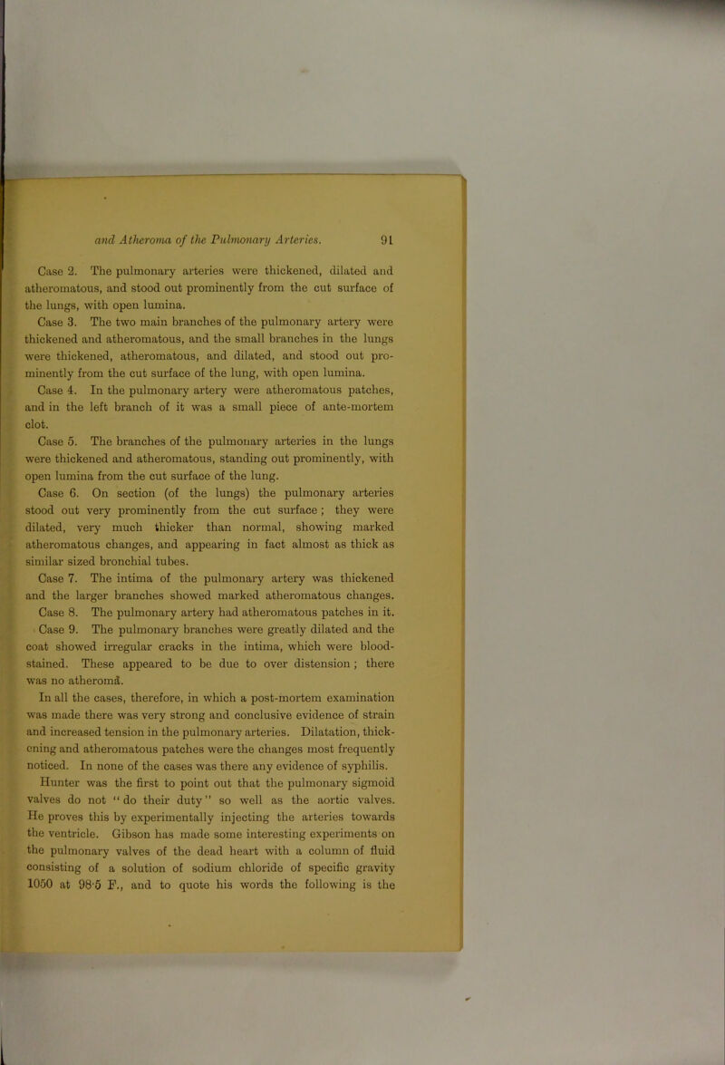 N and Atheroma of the Puhmnary Arteries. 91 Case 2. The pulmonary arteries were thickened, dilated and atheromatous, and stood out prominently from the cut surface of the lungs, with open lumina. Case 3. The two main branches of the pulmonary artery were thickened and atheromatous, and the small branches in the lungs were thickened, atheromatous, and dilated, and stood out pro- minently from the cut surface of the lung, with open lumina. Case 4. In the pulmonary artery were atheromatous patches, and in the left branch of it was a small piece of ante-mortem clot. Case 5. The branches of the pulmonary arteries in the lungs were thickened and atheromatous, standing out prominently, with open lumina from the cut surface of the lung. Case 6. On section (of the lungs) the pulmonary arteries stood out very prominently from the cut surface ; they were dilated, very much thicker than normal, showing marked atheromatous changes, and appearing in fact almost as thick as similar sized bronchial tubes. Case 7. The intima of the pulmonary artery was thickened and the larger branches showed marked atheromatous changes. Case 8. The pulmonary artery had atheromatous patches in it. Case 9. The pulmonary branches were greatly dilated and the coat showed irregular cracks in the intima, which were blood- stained. These appeared to be due to over distension; there ■was no atheromd. In all the cases, therefore, in which a post-mortem examination was made there was very strong and conclusive evidence of strain and increased tension in the pulmonary arteries. Dilatation, thick- ening and atheromatous patches were the changes most frequently noticed. In none of the cases was there any evidence of syphilis. Hunter was the first to point out that the pulmonary sigmoid valves do not “do their duty” so well as the aortic valves. He proves this by experimentally injecting the arteries towards the ventricle. Gibson has made some interesting experiments on the pulmonary valves of the dead heart with a column of fluid consisting of a solution of sodium chloi'ide of specific gravity 1050 at 98’5 F., and to quote his words the following is the