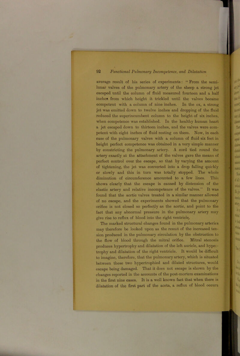 average result of his series of experiments: “ From the semi- lunar valves of the pulmonary artery of the sheep a strong jet escaped until the column of fluid measured fourteen and a half inches from which height it trickled until the valves became competent with a column of nine inches. In the ox, a strong jet was emitted down to twelve inches and dropping of the fluid reduced the superincumbent column to the height of six inches, when competence was established. In the healthy human heart a jet escaped down to thirteen inches, and the valves were com- petent with eight inches of fluid resting on them. Now, in each case of the pulmonary valves with a column of fluid six feet in height perfect competence was obtained in a very simple manner by constricting the pulmonary artei’y. A cord tied round the artery exactly at the attachment of the valves gave the means of perfect control over the escape, so that by varying the amount of tightening, the jet was converted into a drop falling quickly or slowly and this in turn was totally stopped. The whole diminution of circumference amounted to a few lines. This shows clearly that the escape is caused by distension of the elastic artei'y and relative incompetence of the valves.” It was found that the aortic valves treated in a similar manner allowed of no escape, and the experiments showed that the pulmonary orifice is not closed so perfectly as the aortic, and point to the fact that any abnormal pressure in the pulmonary artery may give rise to reflux of blood into the right ventricle,. The marked structural changes found in the pulmonary arteries may therefore be looked upon as the result of the increased ten- sion produced in the pulmonary circulation by the obstruction to the flow of blood through the mitral orifice. Mitral stenosis produces hypertrophy and dilatation of the left auricle, and hyper- trophy and dilatation of the right ventricle. It would be difficult to imagine, therefore, that the pulmonary artery, which is situated between these two hypertrophied and dilated structures, would escape being damaged. That it does not escape is shown by the changes reported in the accounts of the post-mortem examinations in the first nine cases. It is a well known fact that when there is dilatation of the first part of the aorta, a reflux of blood occurs