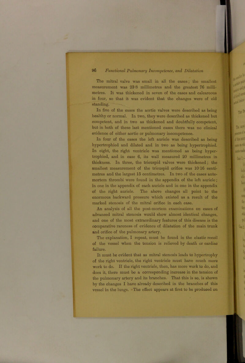 The mitral valve was small in all the cases; the smallest measurement was 23'8 millimetres and the greatest 76 milli- metres. It was thickened in seven of the cases and calcareous in four, so that it was evident that the changes were of old standing. In five of the cases the aortic valves were described as being healthy or normal. In two, they were described as thickened but competent, and in two as thickened and doubtfully competent, but in both of these last mentioned cases there was no clinical evidence of either aortic or pulmonary incompetence. In four of the cases the left auricle was described as being hypertrophied and dilated and in two as being hypertrophied. In eight, the right ventricle was mentioned as being hyper- trophied, and in case 6, its wall measured 20 millimetres in thickness. In three, the tricuspid valves were thickened; the smallest measurement of the tricuspid orifice was 10'16 centi- metres and the largest 15 centimetres. In two of the cases ante- mortem thrombi were found in the appendix of the left auricle; in one in the appendix of each auricle and in one in the appendix of the right auricle. The above changes all point to the enormous backward pressure which existed as a result of the marked stenosis of the mitral orifice in each case. An analysis of all the post-mortem examinations on cases of advanced mitral stenosis would show almost identical changes, and one of the most extraordinary features of this disease is the comparative rareness of evidence of dilatation of the main trunk and orifice of the pulmonary artery. The explanation, I repeat, must be found in the elastic recoil of the vessel when the tension is relieved by death or cardiac failure. It must be evident that as mitral stenosis leads to hypertrophy of the right ventricle, the right ventricle must have much more work to do. If the right ventricle, then, has more work to do, and does it, there must be a corresponding increase in the tension of the pulmonary artery and its branches. That this is so, is shown by the changes I have already described in the branches of this vessel in the lungs. The effect appears at first to be produced on