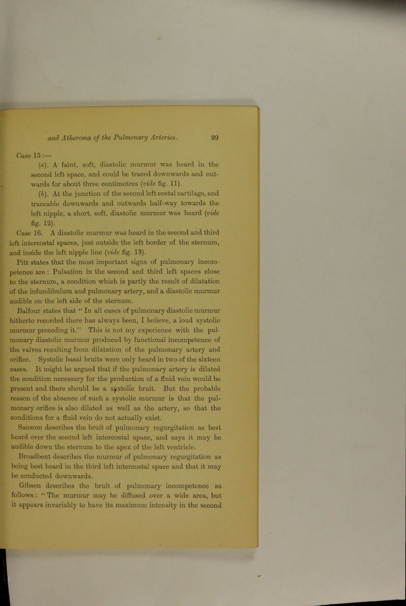 Case 15:— (а) . A faint, soft, diastolic murmur was heard in the second left space, and could he traced downwards and out- wards for about three centimetres {vide fig. 11). (б) . At the junction of the second left costal cartilage, and traceable downwards and outwards half-way towards the left nipple, a short, soft, diastolic murmur was heard {vide fig. 12). Case 16. A diastolic murmur was heard in the second and third left intercostal spaces, just outside the left border of the sternum, and inside the left nipple line {vide fig. 13). Pitt states that the most important signs of pulmonary incom- petence are : Pulsation in the second and third left spaces close to the sternum, a condition which is partly the result of dilatation of the infundibulum and pulmonary artery, and a diastolic murmur audible on the left side of the sternum. Balfour states that “ In all cases of pulmonary diastolic murmur hitherto recorded there has always been, I believe, a loud systolic murmur preceding it.” This is not my experience with the pul- monary diastolic murmur produced by functional incompetence of the valves resulting from dilatation of the pulmonary artery and orifice. Systolic basal bruits were only heard in two of the sixteen cases. It might be ax’gued that if the pulmonary artery is dilated the condition necessary for the production of a fluid vein would be present and there should be a systolic bruit. But the probable reason of the absence of such a systolic murmur is that the pul- monary orifice is also dilated as well as the artery, so that the conditions for a fluid vein do not actually exist. Sansom describes the bruit of pulmonary regurgitation as best heard over the second left intercostal space, and says it may be audible down the sternum to the apex of the left ventricle. Broadbent describes the murmur of pulmonary regurgitation as being best heard in the third left intercostal space and that it may be conducted downwards. Gibson describes the bruit of pulmonary incompetence as follows: “ The murmur may bo diffused over a wide area, but it appears invariably to have its maximum intensity in the second