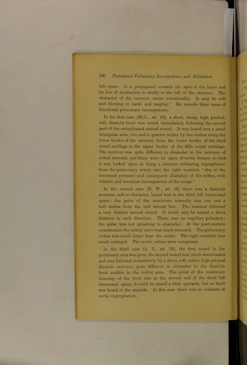 left space. It is propagated towards the apex of the heart and its line of conduction is chiefly to the left of the sternum. The character of the murmur varies considerably. It may be soft and blowing or harsh and rasping.” He records three cases of functional pulmonary incompetence. In the first case (M.G., set. 18), a short, sharp, high pitched, soft, diastolic bruit was heard immediately following the second part of the reduplicated second sound. It was heard over a small triangular area, two and a quarter inches by two inches along the lower border of the sternum from the lower border of the third costal cartilage to the upper border of the fifth costal cartilage. The murmur was quite different in character to the murmur of mitral stenosis, and there were no signs of aortic disease, so that it was looked upon as being a murmur indicating regurgitation from the pulmonary artery into the right ventricle “ due to the increased pressure and consequent dilatation of the orifice, with relative and transient incompetence of the cusps.” In the second case (N. W., £Et. 16) there was a diastolic murmur, soft in character, heard best in the third left intercostal space; the point of the maximum intensity was one and a half inches from the mid sternal line. The murmur followed a very distinct second sound. It could only he traced a short distance in each direction. There was no capillary pulsation; the pulse was not splashing in character. At the post-mortem examination the mitral valve was much stenosed. The pulmonary orifice was much larger than the aortic. The right ventricle was much enlarged. The aortic valves were competent. In the third case (A. L., aet. 19), the first sound in the pulmonary area was pure, the second sound was much accentuated and was followed immediately by a short, soft, rather high-pitched diastolic murmur, quite different in character to the diastolic bruit audible in the mitral area. The point of the maximum intensity of the bruit was at the sternal end of the third left intercostal space, it could be traced a little upwards, but no bruit was heard in the carotids. In this case there was no evidence of aortic regurgitation.