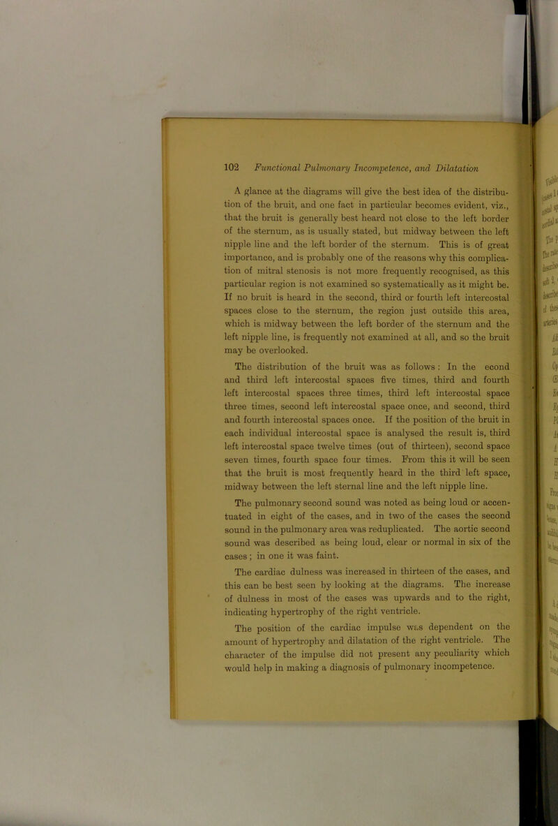 A glance at the diagi-ams will give the best idea of the distribu- tion of the bruit, and one fact in particular becomes evident, viz., that the bruit is generally best heard not close to the left border of the sternum, as is usually stated, but midway between the left nipple line and the left border of the sternum. This is of great importance, and is probably one of the reasons why this complica- tion of mitral stenosis is not more frequently recognised, as this particular region is not examined so systematically as it might be. If no bruit is heard in the second, third or fourth left intercostal spaces close to the sternum, the region just outside this area, which is midway between the left border of the sternum and the left nipple line, is frequently not examined at all, and so the bruit may be overlooked. The distribution of the bruit was as follows : In the econd and third left intercostal spaces five times, third and fourth left intercostal spaces three times, third left intercostal space three times, second left intercostal space once, and second, third and fourth intercostal spaces once. If the position of the bruit in each individual intercostal space is analysed the result is, third left intercostal space twelve times (out of thirteen), second space seven times, fourth space four times. From this it will be seen that the bruit is most frequently heard in the third left space, midway between the left sternal line and the left nipple line. The pulmonary second sound was noted as being loud or accen- tuated in eight of the cases, and in two of the cases the second sound in the pulmonary area was reduplicated. The aortic second sound was described as being loud, clear or normal in six of the cases ; in one it was faint. The cardiac dulness was increased in thirteen of the cases, and this can be best seen by looking at the diagrams. The increase of dulness in most of the cases was upwards and to the right, indicating hypertrophy of the right ventricle. The position of the cardiac impulse was dependent on the amount of hypertrophy and dilatation of the right venti’icle. The character of the impulse did not present any peculiarity which would help in making a diagnosis of pulmonary incompetence.