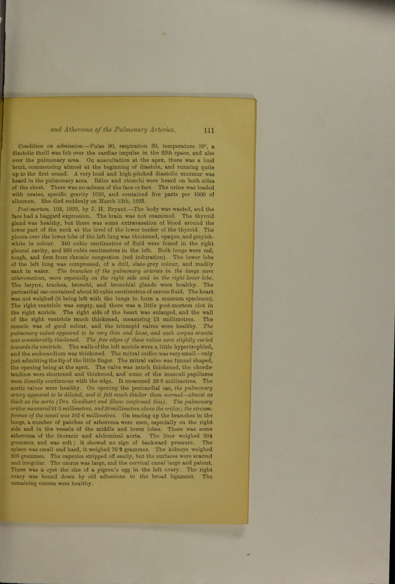 Condition on admission.—Pulse 90, respiration 30, temperature 99°, a diastolic thrill was felt over the cardiac impulse in the fifth space, and also over the pulmonary area. On auscultation at the apex, there was a loud bruit, commencing almost at the beginning of diastole, and running quite up to the first sound. A very loud and high-pitched diastolic murmur was heard in the pulmonary area. R&les and rhonchi were heard on both sides of the chest. There was no oedema of the face or feet. The urine was loaded with urates, specific gravity 1030, and contained five parts per 1000 of albumen. She died suddenly on March 13th, 1893. Post-mortem, 102, 1893, by J. H. Bryant.—The body was wasted, and the face had a haggard expression. The brain was not examined. The thyroid gland was healthy, hut there was some extravasation of blood around the lower part of the neck at the level of the lower border of the thyroid. The pleura over the lower lobe of the left lung was thickened, opaque, and greyish- white in colour. 340 cubic centimetres of fluid were found in the right pleural cavity, and 280 cubic centimetres in the left. Both lungs were red, tough, and firm from chronic congestion (rod induration). The lower lobe of the left lung was compressed, of a dull, slate-grey colour, and readily sank in water. The branches of the •pulmonary arteries in the lungs •were atheromatous, more especially on the right side and in the right lotver hbe. The larynx, trachea, bronchi, and bronchial glands were healthy. The pericardial sac contained about 30 cubic centimetres of serous fluid. The heart was not weighed (it being left with the lungs to form a museum specimen). The right ventricle was empty, and there was a little post-mortem clot in the right auricle. The right side of the heart was enlarged, and the wall of the right ventricle much thickened, measuring 13 millimetres. The muscle was of good colour, and the tricuspid valves were healthy. The pulmonary valves appeared to he very thin and loose, and each corpus arantii was considerably thickened. The free edges of these valves were slightly curled towards the ventricle. The walls of the left auricle were a little hypertrophied, and the endocardium was thickened. The mitral orifice was very small—only just admitting the tip of the little finger. The mitral valve was funnel shaped, the opening being at the apex. The valve was much thickened, the chordae tendinte were shortened and thickened, and some of the musculi papillares were directly continuous with the edge. It measured 23-8 millimetres. The aortic valves were healthy. On opening the pericardial sac, the pulmonary artery appealed to be dilated, and it felt much thicker than normal—almost as thick as the aorta (Drs. Ooodhart and Shaw confirmed this). The puhnonary orifice measuredOl S millimetres, and20millimetres above the orifice; the circum- ference of the vessel was 101-6 millimetres. On tracing up the branches in the lungs, a number of patches of atheroma were seen, especially on the right side and in the vessels of the middle and lower lobes. There was some atheroma of the thoracic and abdominal aorta. The liver weighed 994 grammes, and was soft ; it showed no sign of backward pressure. The spleen was small and hard, it weighed 76 2 grammes. The kidneys weighed 203 grammes. The capsules stripped off easily, but the surfaces were scarred and irregular. The uterus was large, and the cervical canal'large and patent. There was a cyst the size of a pigeon’s egg in the left ovary. The right ovary was bound down by old adhesions to the broad ligament. The remaining viscera were healthy.