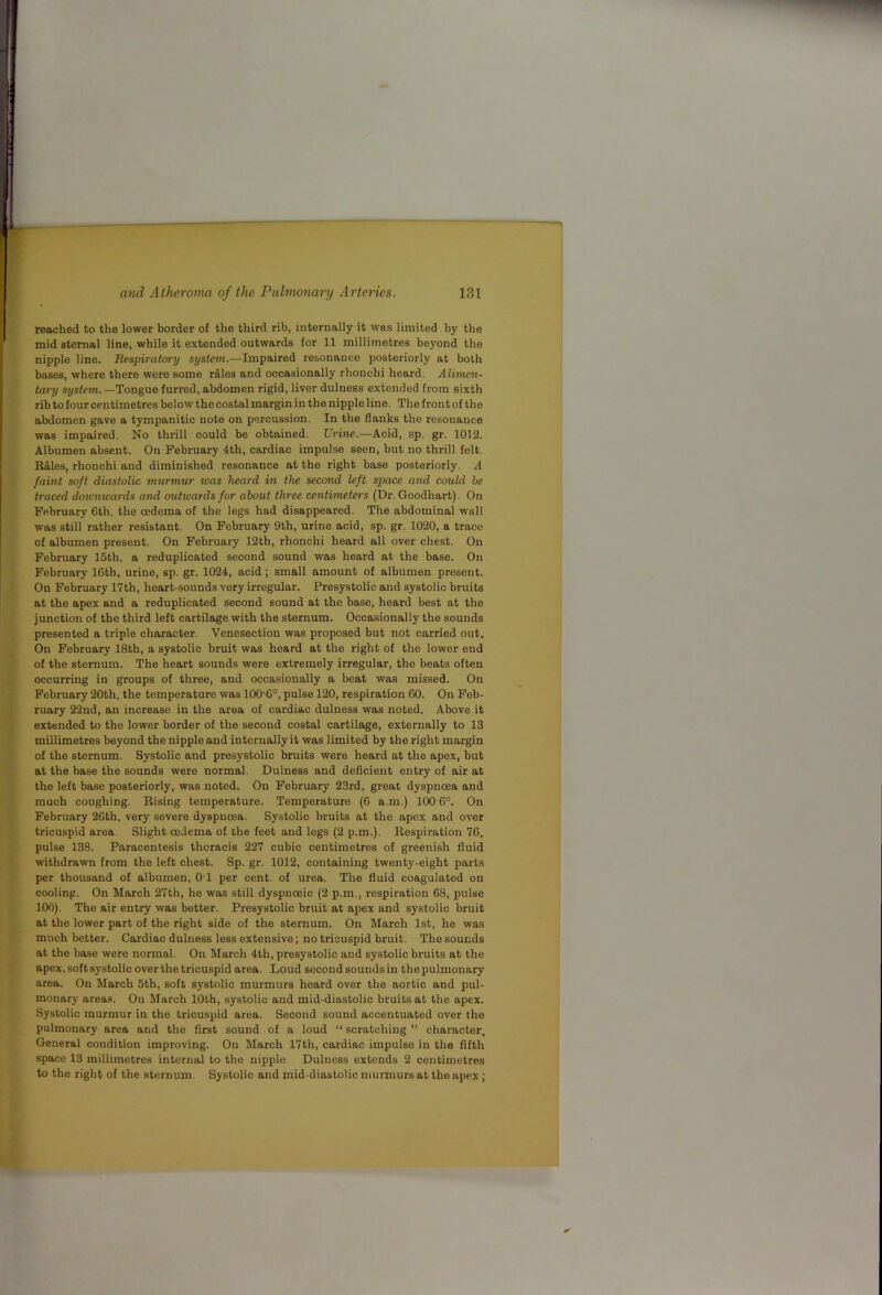 reached to the lower border of the third rib, internally it was limited by the mid sternal line, while it extended outwards for 11 millimetres beyond the nipple line. Respiratoi'y system.—Impaired resonance posteriorly at both bases, where there were some rfiles and occasionally rhonchi heard. Alimen- tary system.—Tongue furred, abdomen rigid, liver dulness extended from sixth rib to four centimetres below the costal margin in the nipple line. The front of the abdomen gave a tympanitic note on percussion. In the flanks the resonance was impaired. No thrill could be obtained. Urine.—Acid, sp. gr. 1012. Albumen absent. On February 4th, cardiac impulse seen, but no thrill felt. RAles, rhonchi and diminished resonance at the right base posteriorly. A faint soft diastolic murmur was heard in the secoftid left space and could he traced doicn^uards and outwards for abend three centimeters (Dr. Goodhart). On February 6th. the oedema of the legs had disappeared. The abdominal wall was still rather resistant. On February 9th, urine acid, sp. gr. 1020, a trace of albumen present. On February 12th, rhonchi heard all over chest. On February 15th, a reduplicated second sound was heard at the base. On February 16th, urine, sp. gr. 1024, acid; small amount of albumen present. On February 17th, heart-sounds very irregular. Presystolic and systolic bruits at the apex and a reduplicated second sound at the base, heard best at the junction of the third left cartilage with the sternum. Occasionally the sounds presented a triple character. Venesection was proposed but not carried out. On February 18th, a systolic bruit was heard at the right of the lower end of the sternum. The heart sounds were extremely irregular, the beats often occurring in groups of three, and occasionally a beat was missed. On February 20th, the temperature was 100'6°, pulse 120, respiration 60. On Feb- ruary 22nd, an increase in the area of cardiac dulness was noted. Above it extended to the lower border of the second costal cartilage, externally to 13 millimetres beyond the nipple and internally it was limited by the right margin of the sternum. Systolic and presystolic bruits were heard at the apex, but at the base the sounds were normal. Dulness and deficient entry of air at the left base posteriorly, was noted. On February 23rd, great dyspnoea and much coughing. Eising temperature. Temperature (6 a.m.) 100 6°. On February 26th, very severe dyspnoea. Systolic bruits at the apex and over tricuspid area. Slight oedema of the feet and legs (2 p.m.). Respiration 76, pulse 138. Paracentesis thoracis 227 cubic centimetres of greenish fluid withdrawn from the left chest. Sp. gr. 1012, containing twenty-eight parts per thousand of albumen, 01 per cent, of urea. The fluid coagulated on cooling. On March 27th, he was still dyspnoeic (2 p.m., respiration 68, pulse 100). The air entry was better. Presystolic bruit at apex and systolic bruit at the lower part of the right side of the sternum. On March 1st, he was much better. Cardiac dulness less extensive; no tricuspid bruit. The sounds at the base were normal. On March 4th, presystolic and systolic bruits at the apex, soft systolic over the tricuspid area. Loud second sounds in the pulmonary area. On March 5th, soft systolic murmurs heard over the aortic and pul- monary areas. On March 10th, systolic and mid-diastolic bruits at the apex. Systolic murmur in the tricuspid area. Second sound accentuated over the pulmonary area and the flrst sound of a loud “ scratching ” character. General condition improving. On March 17th, cardiac impulse in the fifth space 13 millimetres internal to the nipple Dulness extends 2 centimetres to the right of the sternum. Systolic and mid-diastolic murmurs at the apex ;