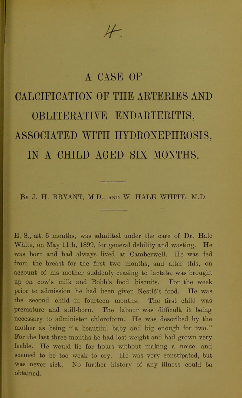 A CASE OF CALCIFICATION OF THE ARTERIES AND OBLITERATIVE ENDARTERITIS, ASSOCIATED WITH HYDRONEPHROSIS, IN A CHILD AGED SIX MONTHS. By J. H. BRYANT, M.D., and W. HALE WHITE, M.D. E. S., set. 6 months, was admitted under the care of Dr. Hale White, on May 11th, 1899, for general debility and wasting. He was born and had always lived at Camberwell. He was fed from the breast for the first two months, and after this, on account of his mother suddenly ceasing to lactate, was brought up on cow’s milk and Robb’s food biscuits. For the week prior to admission he had been given Nestl6’s food. He was the second child in fourteen months. The first child was premature and still-born. The labour was difficult, it being necessary to administer chloroform. He was described by the mother as being “ a beautiful baby and big enough for two.” For the last three months he had lost weight and had grown very feeble. He would lie for hours without making a noise, and seemed to be too weak to cry. He was very constipated, hut was never sick. No further history of any illness could be obtained.