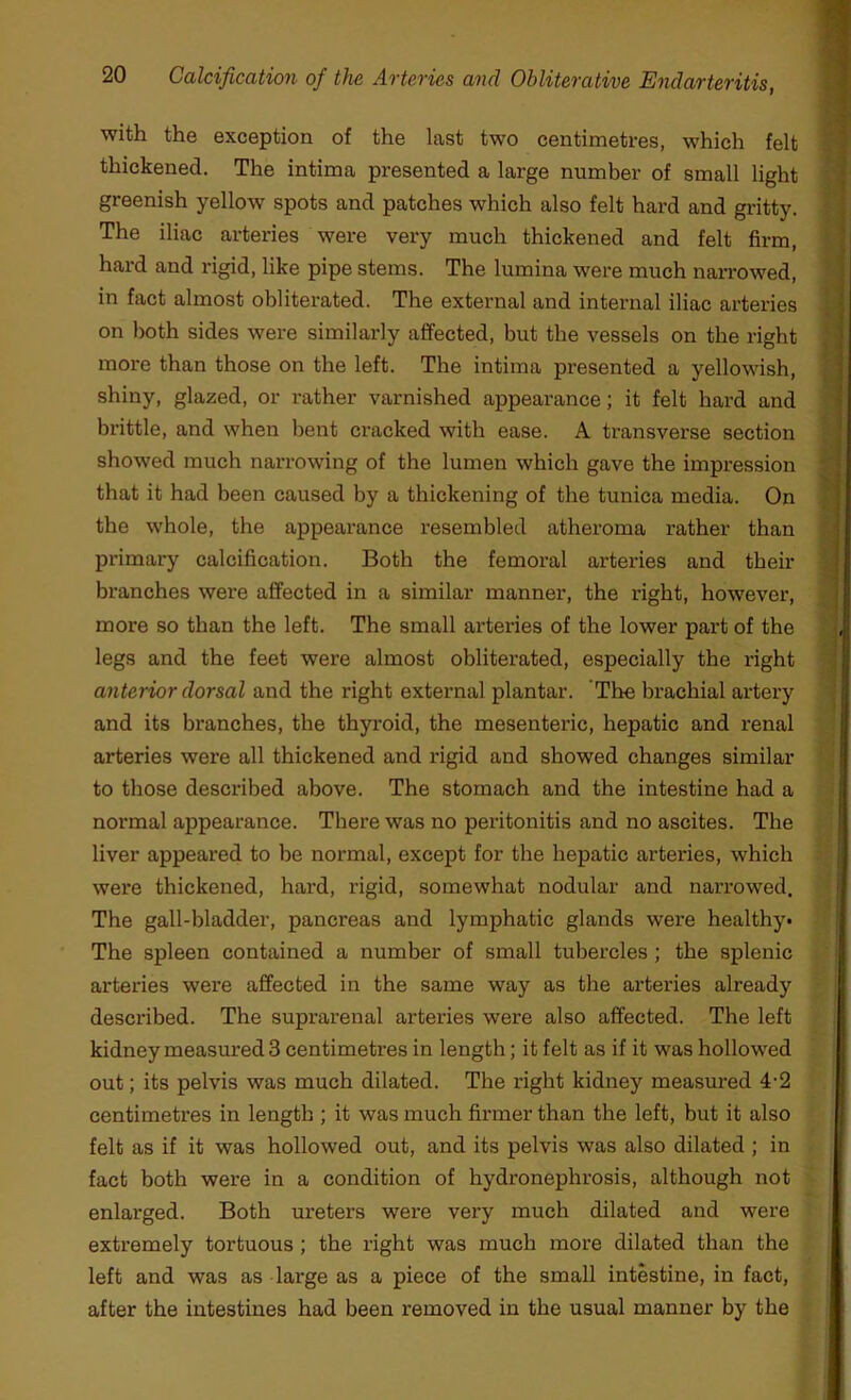 with the exception of the last two centimetres, which felt thickened. The intima presented a large number of small light greenish yellow spots and patches which also felt hard and gritty. The iliac arteries were very much thickened and felt firm, hard and rigid, like pipe stems. The lumina were much narrowed, in fact almost obliterated. The external and internal iliac arteries on both sides were similarly affected, but the vessels on the right more than those on the left. The intima presented a yellowish, shiny, glazed, or rather varnished appearance; it felt hard and brittle, and when bent cracked with ease. A transverse section showed much narrowing of the lumen which gave the impression that it had been caused by a thickening of the tunica media. On the whole, the appearance resembled atheroma rather than primary calcification. Both the femoral arteries and their branches were affected in a similar manner, the right, however, more so than the left. The small arteries of the lower part of the legs and the feet were almost obliterated, especially the right anterior dorsal and the right external plantar. The brachial artery and its branches, the thyroid, the mesenteric, hepatic and renal arteries were all thickened and rigid and showed changes similar to those described above. The stomach and the intestine had a normal appearance. There was no peritonitis and no ascites. The liver appeared to be normal, except for the hepatic arteries, which were thickened, hard, rigid, somewhat nodular and narrowed. The gall-bladder, pancreas and lymphatic glands were healthy. The spleen contained a number of small tubercles ; the splenic arteries were affected in the same way as the arteries already described. The suprarenal arteries were also affected. The left kidney measured 3 centimetres in length; it felt as if it was hollowed out; its pelvis was much dilated. The right kidney measured 4-2 centimetres in length ; it was much firmer than the left, but it also felt as if it was hollowed out, and its pelvis was also dilated ; in fact both were in a condition of hydronephrosis, although not enlarged. Both ureters were very much dilated and were extremely tortuous ; the right was much more dilated than the left and was as lai'ge as a piece of the small intestine, in fact, after the intestines had been removed in the usual manner by the