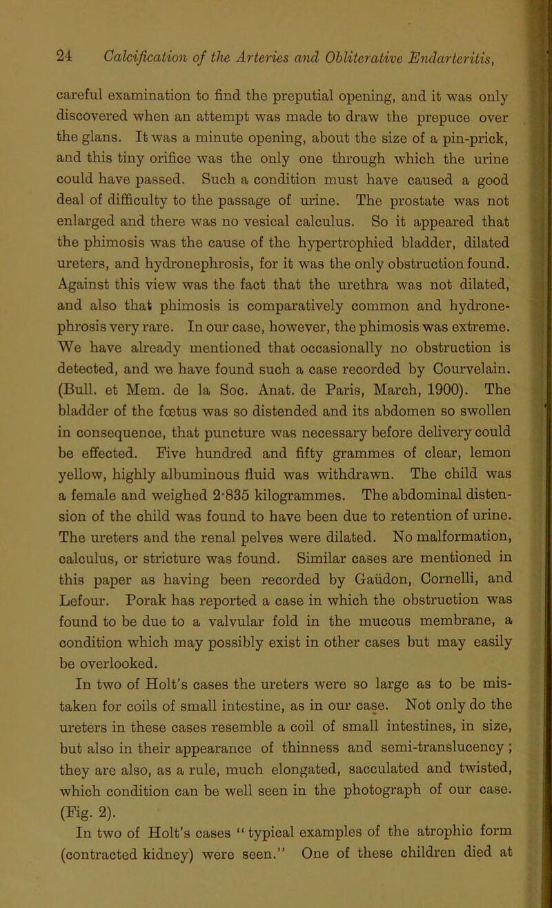 careful examination to find the preputial opening, and it was only discovered when an attempt was made to draw the prepuce over the glans. It was a minute opening, about the size of a pin-prick, and this tiny orifice was the only one through which the urine could have passed. Such a condition must have caused a good deal of difficulty to the passage of urine. The prostate was not enlarged and there was no vesical calculus. So it appeared that the phimosis was the cause of the hypertrophied bladder, dilated ureters, and hydronephrosis, for it was the only obstruction found. Against this view was the fact that the urethra was not dilated, and also that phimosis is comparatively common and hydrone- phrosis very rare. In our case, however, the phimosis was extreme. We have already mentioned that occasionally no obstruction is detected, and we have found such a case recorded by Courvelain. (Bull, et Mem. de la Soc. Anat. de Paris, March, 1900). The bladder of the foetus was so distended and its abdomen so swollen in consequence, that puncture was necessary before delivery could be effected. Five hundred and fifty grammes of clear, lemon yellow, highly albuminous fluid was withdrawn. The child was a female and weighed 2-835 kilogrammes. The abdominal disten- sion of the child was found to have been due to retention of urine. The ureters and the renal pelves were dilated. No malformation, calculus, or stricture was found. Similar cases are mentioned in this paper as having been recorded by Gaiidon, Cornelli, and Lefour. Porak has reported a case in which the obstruction was found to be due to a valvular fold in the mucous membrane, a condition which may possibly exist in other cases but may easily be overlooked. In two of Holt’s cases the ureters were so large as to be mis- taken for coils of small intestine, as in our case. Not only do the ui'eters in these cases resemble a coil of small intestines, in size, but also in their appearance of thinness and semi-translucency ; they are also, as a rule, much elongated, sacculated and twisted, which condition can be well seen in the photograph of our case. (Fig. 2). In two of Holt’s cases “ typical examples of the atrophic form (contracted kidney) were seen.” One of these children died at