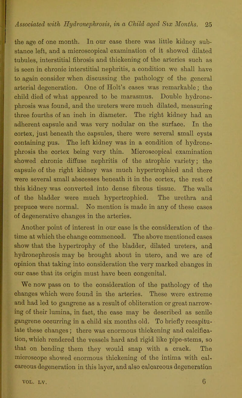 the age of one month. In our case there was little kidney sub- stance left, and a microscopical examination of it showed dilated tubules, interstitial fibrosis and thickening of the arteries such as is seen in chronic interstitial nephritis, a condition we shall have to again consider when discussing the pathology of the general arterial degeneration. One of Holt’s cases was remarkable; the child died of what appeared to be marasmus. Double hydrone- phrosis was found, and the ureters were much dilated, measuring three fourths of an inch in diameter. The right kidney had an adherent capsule and was very nodular on the surface. In the cortex, just beneath the capsules, there were several small cysts containing pus. The left kidney was in a condition of hydrone- phrosis the cortex being very thin. Microscopical examination showed chronic diffuse nephritis of the atrophic variety; the capsule of the right kidney was much hypertrophied and there were several small abscesses beneath it in the cortex, the rest of this kidney was converted into dense fibrous tissue. The walls of the bladder were much hypertrophied. The urethra and prepuce were normal. No mention is made in any of these cases of degenerative changes in the arteries. Another point of interest in our case is the consideration of the time at which the change commenced. The above mentioned cases show that the hypertrophy of the bladder, dilated ureters, and hydronephrosis may be brought about in utero, and we are of opinion that taking into consideration the very marked changes in our case that its origin must have been congenital. We now pass on to the consideration of the pathology of the changes which were found in the arteries. These were extreme and had led to gangrene as a result of obliteration or great narrow- ing of their lumina, in fact, the case may be described as senile gangrene occurring in a child six months old. To briefly recapitu- late these changes; there was enormous thickening and calcifica- tion, which rendered the vessels hard and rigid like pipe-stems, so that on bending them they would snap with a crack. The microscope showed enormous thickening of the intima with cal- careous degeneration in this layer, and also calcareous degeneration VOL. LV. C