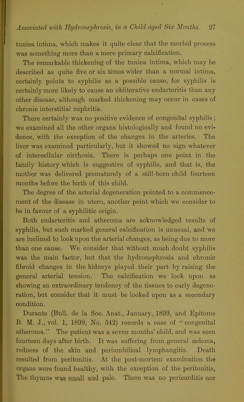 tunica intima, which makes it quite clear that the morbid process was something more than a mere primary calcification. The remarkable thickening of the tunica intima, which may be described as quite five or six times wider than a normal intima, certainly points to syphilis as a possible cause, for syphilis is certainly more likely to cause an obliterative endarteritis than any other disease, although marked thickening may occur in cases of chronic interstitial nephritis. There certainly was no positive evidence of congenital syphilis; we examined all the other organs histologically and found no evi- dence, with the exception of the changes in the arteries. The liver was examined particularly, but it showed no sign whatever of intercellular cirrhosis. There is perhaps one point in the family history which is suggestive of syphilis, and that is, the mother was delivered prematurely of a still-born child fourteen months before the birth of this child. The degree of the arterial degeneration pointed to a commence- ment of the disease in utero, another point which we consider to be in favour of a syphilitic origin. Both endarteritis and atheroma are acknowledged results of syphilis, but such marked general calcification is unusual, and we are inclined to look upon the arterial changes, as being due to more than one cause. We consider that without much doubt syphilis was the main factor, but that the hydronephrosis and chronic fibroid changes in the kidneys played their part by raising the general arterial tension. The calcification we look upon as showing an extraordinary tendency of the tissues to early degene- ration, but consider that it must be looked upon as a secondary condition. Durante (Bull, de la Soc. Anat., January, 1899, and Epitome B. M. J., vol. 1, 1899, No. 542) records a case of “ congenital atheroma.” The patient was a seven months’ child, and was seen fourteen days after birth. It was suffering from general oedema, redness of the skin and periumbilical lymphangitis. Death resulted from peritonitis. At the post-mortem examination the organs were found healthy, with the exception of the peritonitis, The thymus was small and pale. There was no pericarditis nor