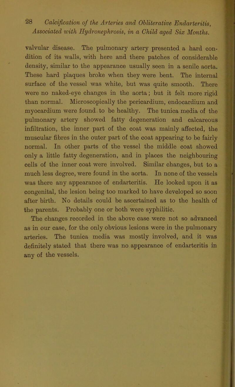 Associated ivith Hydronephrosis, in a Child, aged Six Months. valvular disease. The pulmonary artery presented a hard con- dition of its walls, with here and there patches of considerable density, similar to the appearance usually seen in a senile aorta. These hard plaques broke when they were bent. The internal surface of the vessel was white, but was quite smooth. There were no naked-eye changes in the aorta; but it felt more rigid than normal. Microscopically the pericardium, endocardium and myocardium were found to be healthy. The tunica media of the pulmonary artery showed fatty degeneration and calcareous infiltration, the inner part of the coat was mainly affected, the muscular fibres in the outer part of the coat appearing to be fairly normal. In other parts of the vessel the middle coat showed only a little fatty degeneration, and in places the neighbouring cells of the inner coat were involved. Similar changes, but to a much less degree, were found in the aorta. In none of the vessels was there any appearance of endarteritis. He looked upon it as congenital, the lesion being too marked to have developed so soon after birth. No details could be ascertained as to the health of the parents. Probably one or both were syphilitic. The changes recorded in the above case were not so advanced as in our case, for the only obvious lesions were in the pulmonary arteries. The tunica media was mostly involved, and it was definitely stated that there was no appearance of endarteritis in any of the vessels.