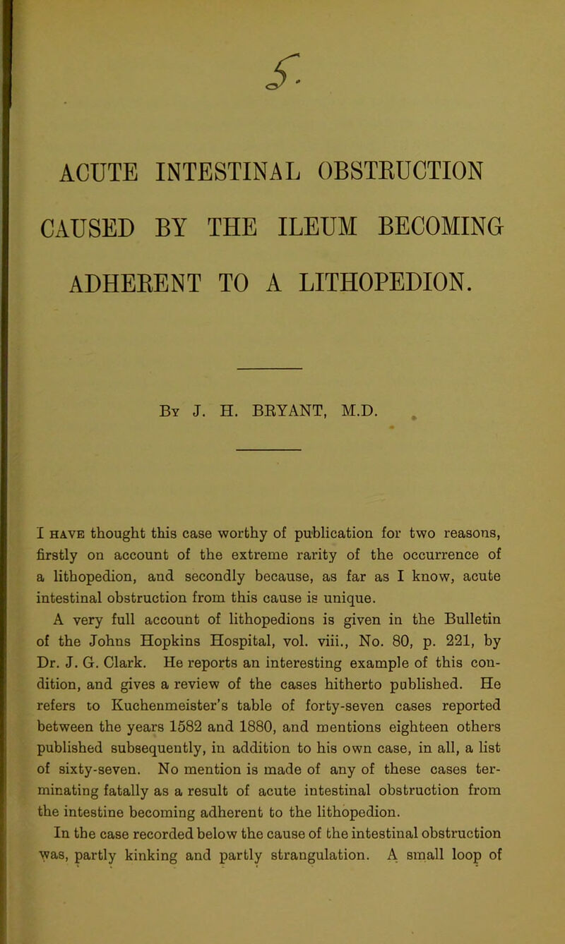 ACUTE INTESTINAL OBSTEUCTION CAUSED BY THE ILEUM BECOMING ADHERENT TO A LITHOPBDION. By J. H. BRYANT, M.D. I HAVE thought this case worthy of puhlication for two reasons, firstly on account of the extreme rarity of the occurrence of a lithopedion, and secondly because, as far as I know, acute intestinal obstruction from this cause is unique. A very full account of lithopedions is given in the Bulletin of the Johns Hopkins Hospital, vol. viii., No. 80, p. 221, by Dr. J. G. Clark. He reports an interesting example of this con- dition, and gives a review of the cases hitherto published. He refers to Kuchenmeister’s table of forty-seven cases reported between the years 1582 and 1880, and mentions eighteen others published subsequently, in addition to his own case, in all, a list of sixty-seven. No mention is made of any of these cases ter- minating fatally as a result of acute intestinal obstruction from the intestine becoming adherent to the lithopedion. In the case recorded below the cause of the intestinal obstruction was, partly kinking and partly strangulation. A small loop of